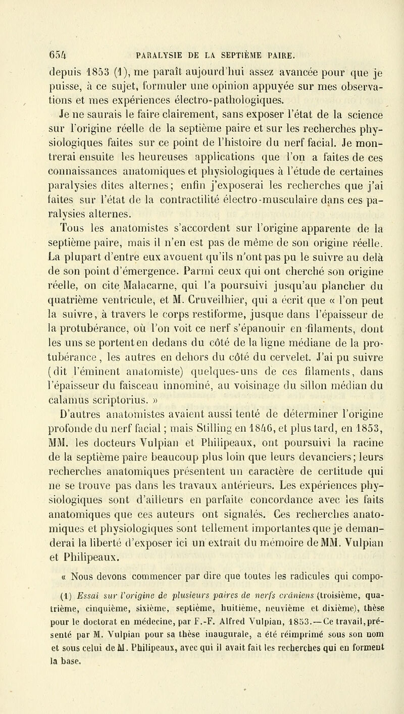 depuis 1853 (1),me paraît aujourd'lmi assez avancée pour que je puisse, à ce sujet, formuler une opinion appuyée sur mes observa- tions et mes expériences électro-pathologiques. Je ne saurais le faire clairement, sans exposer l'état de la science sur l'origine réelle de la septième paire et sur les recherches phy- siologiques faites sur ce point de l'histoire du nerf facial. Je mon- trerai ensuite les heureuses applications que l'on a faites de ces connaissances anatomiques et physiologiques à l'étude de certaines paralysies dites alternes; enfin j'exposerai les recherches que j'ai faites sur l'état de la contractilité électro-musculaire dans ces pa- ralysies alternes. Tous les anatomistes s'accordent sur l'origine apparente de la septième paire, mais il n'en est pas de même de son origine réelle. La plupart d'entre eux avouent qu'ils n'ont pas pu le suivre au delà de son point d'émergence. Parmi ceux qui ont cherché son origine réelle, on cite Malacarne, qui l'a poursuivi jusqu'au plancher du quatrième ventricule, et M. Cruveilhier, qui a écrit que « l'on peut la suivre, à travers le corps restiforme, jusque dans l'épaisseur de la protubérance, où l'on voit ce nerf s'épanouir en filaments, dont les uns se portent en dedans du côté de la ligne médiane de la pro- tubérance , les autres en dehors du côté du cervelet. J'ai pu suivre (dit l'éminent anatomiste) quelques-uns de ces filaments, dans l'épaisseur du faisceau innominé, au voisinage du sillon médian du calamus scriptorius. » D'autres anatomistes avaient aussi tenté de déterminer l'origine profonde du nerf facial ; mais Stilling en 1846, et plus tard, en 1853, MM. les docteurs Vulpian et Philipeaux, ont poursuivi la racine de la septième paire beaucoup plus loin que leurs devanciers; leurs recherches anatomiques présentent un caractère de certitude qui ne se trouve pas dans les travaux antérieurs. Les expériences phy- siologiques sont d'ailleurs en parfaite concordance avec les faits anatomiques que ces auteurs ont signalés. Ces recherches anato- miques et physiologiques sont tellement importantes que je deman- derai la liberté d'exposer ici un extrait du mémoire de MM. Vulpian et Philipeaux. « Nous devons commencer par dire que toutes les radicules qui compo- (1) Essai sur l'origine de plusieurs paires de nerfs crâniens (troisième, qua- trième, cinquième, sixième, septième, huitième, neuvième et dixième), thèse pour le doctorat en médecine, par F.-F. Alfred Vulpian, 1853.— Ce travail,pré- senté par M. Vulpian pour sa thèse inaugurale, a été réimprimé sous son nom et sous celui de M. Philipeaux, avec qui il avait fait les recherches qui en forment la base.