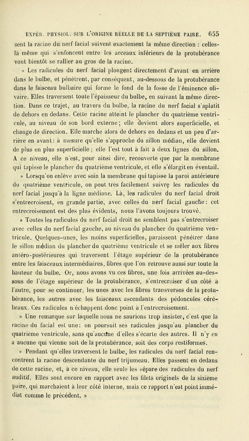 sent la racine du nerf facial suivent, exactement la même direction : celles- là même qui s'enfoncent entre les arceaux inférieurs de la protubérance vont bientôt se rallier au gros de la racine. » Les radicules du nerf facial plongent directement d'avant en arrière dans le bulbe, et pénètrent, par conséquent, au-dessous de la protubérance dans le faisceau bulbaire qui forme le fond de la fosse de l'éminence oli- vaire. Elles traversent toute l'épaisseur du bulbe, en suivant la même direc- tion. Dans ce trajet, au travers du bulbe, la racine du nerf facial s'aplatit de dehors en dedans. Celte racine atteint le plancher du quatrième ventri- cule, au niveau de son bord externe; elle devient alors superficielle, et change de direction. Elle marche alors de dehors en dedans et un peu d'ar- rière en avant: à mesure qu'elle s'approche du sillon médian, elle devient de plus en plus superficielle ; elle l'est tout à fait à deux lignes du sillon. A ce niveau, elle n'est, pour ainsi dire, recouverte que par la membrane qui tapisse le plancher du quatrième ventricule, et elle s'élargit en éventail. » Lorsqu'on enlève avec soin la membrane qui tapisse la paroi antérieure du quatrième ventricule, on peut très facilement suivre les radicules du nerf facial jusqu a la ligne médiane. Là, les radicules du nerf facial droit s'entrecroisent, en grande partie, avec celles du nerf facial gauche : cet entrecroisement est des plus évidents, nous l'avons toujours trouvé. » Toutes les radicules du nerf facial droit ne semblent pas s'entrecroiser avec celles du nerf facial gauche, au niveau du plancher du quatrième ven- tricule. Quelques-unes, les moins superficielles, paraissent pénétrer dans le sillon médian du plancher du quatrième ventricule et se mêler aux fibres antéro-postérieures qui traversent l'étage supérieur de la protubérance entre les faisceaux intermédiaires, fibres que l'on retrouve aussi sur toute la hauteur du bulbe. Or, nous avons vu ces fibres, une fois arrivées au-des- sous de l'étage supérieur de la protubérance, s'entrecroiser d'un côté à l'autre, pour se continuer, les unes avec les fibres transverses de la protu- bérance, les autres avec les faisceaux ascendants des pédoncules céré- braux. Ces radicules n'échappent donc point à l'entrecroisement. » Une remarque sur laquelle nous ne saurions trop insister, c'est que la racine du facial est une: on poursuit ses radicules jusqu'au plancher du quatrième ventricule, sans qu'aucifne d'elles s'écarte des autres. Il n'y en a aucune qui vienne soit de la protubérance, soit des corps restiformes. » Pendant qu'elles traversent le bulbe, les radicules du nerf facial ren- contrent la racine descendante du nerf trijumeau. Elles passent en dedans de cette racine, et, à ce niveau, elle seule les sépare des radicules du nerf auditif. Elles sont encore en rapport avec les filets originels de la sixième paire, qui marchaient à leur côté interne, mais ce rapport n'est point immé- diat comme le précédent. »