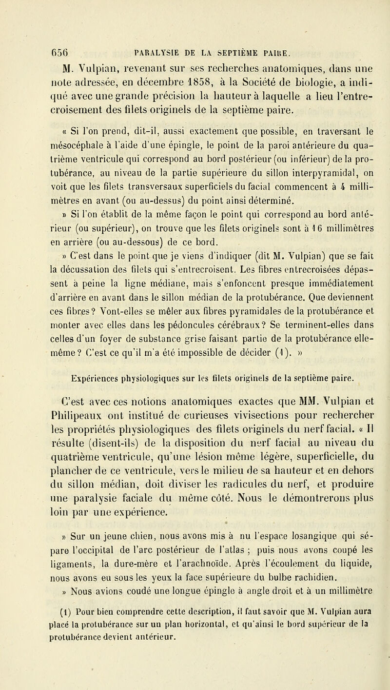 M. Vulpian, revenant sur ses recherches anatomiques, dans une note adressée, en décembre 1858, à la Société de biologie, a indi- qué avec une grande précision la hauteur à laquelle a lieu l'entre- croisement des filets originels de la septième paire. « Si l'on prend, dit-il, aussi exactement que possible, en traversant le niésocéphale à l'aide d'une épingle, le point de la paroi antérieure du qua- trième ventricule qui correspond au bord postérieur (ou inférieur) de la pro- tubérance, au niveau de la partie supérieure du sillon interpyramidal, on voit que les filets transversaux superficiels du facial commencent à 4 milli- mètres en avant (ou au-dessus) du point ainsi déterminé. » Si l'on établit de la même façon le point qui correspond au bord anté- rieur (ou supérieur), on trouve que les filets originels sont à 1 6 millimètres en arrière (ou au-dessous) de ce bord. » C'est dans le point que je viens d'indiquer (dit M. Vulpian) que se fait la décussation des filets qui s'entrecroisent. Les fibres entrecroisées dépas- sent à peine la ligne médiane, mais s'enfoncent presque immédiatement d'arrière en avant dans le sillon médian de la protubérance. Que deviennent ces fibres? Vont-elles se mêler aux fibres pyramidales de la protubérance et monter avec elles dans les pédoncules cérébraux? Se terminent-elles dans celles d'un foyer de substance grise faisant partie de la protubérance elle- même? C'est ce qu'il m'a été impossible de décider (1). » Expériences physiologiques sur les filets originels de la septième paire. C'est avec ces notions anatomiques exactes que MM. Vulpian et Philipeaux ont institué de curieuses vivisections pour rechercher les propriétés physiologiques des filets originels du nerf facial. « Il résulte (disent-ils) de la disposition du nerf facial au niveau du quatrième ventricule, qu'une lésion même légère, superficielle, du plancher de ce ventricule, vers le milieu de sa hauteur et en dehors du sillon médian, doit diviser les radicules du nerf, et produire une paralysie faciale du môme côté. Nous le démontrerons plus loin par une expérience. » Sur un jeune chien, nous avons mis à nu l'espace losangique qui sé- pare l'occipital de l'arc postérieur de l'atlas ; puis nous avons coupé les ligaments, la dure-mère et l'arachnoïde. Après l'écoulement du liquide, nous avons eu sous les yeux la face supérieure du bulbe rachidien, » Nous avions coudé une longue épingle à angle droit et à un millimètre (1) Pour bien comprendre cette description, il faut savoir que M. Vulpian aura placé la protubérance sur un plan horizontal, et qu'ainsi le bord supérieur de la protubérance devient antérieur.