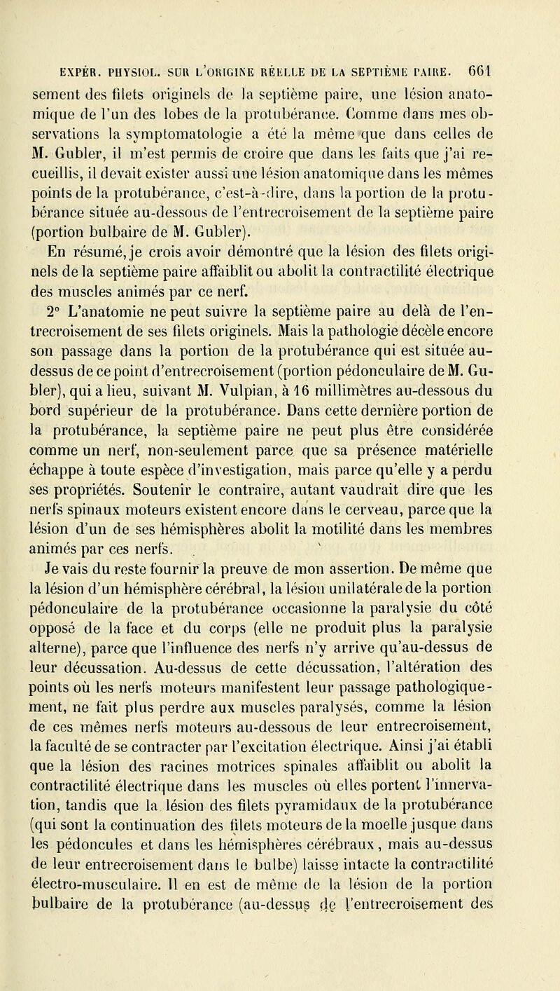 sèment des filets originels de la septième paire, une lésion anato- mique de l'un des lobes de la prolubéranee. Oomme dans mes ob- servations la symptomatologie a été la même'que dans celles de M. Gubler, il m'est permis de croire que dans les faits que j'ai re- cueillis, il devait exister aussi une lésion anatomique dans les mêmes points de la protubérance, c'est-à-dire, dans la portion de la protu- bérance située au-dessous de l'entrecroisement de la septième paire (portion bulbaire de M. Gubler). En résumé, je crois avoir démontré que la lésion des fdets origi- nels delà septième paire affaiblit ou abolit la contractilité électrique des muscles animés par ce nerf. 2° L'anatomie ne peut suivre la septième paire au delà de l'en- trecroisement de ses fdets originels. Mais la pathologie décèle encore son passage dans la portion de la protubérance qui est située au- dessus de ce point d'entrecroisement (portion pédonoulaire de M. Gu- bler), qui a lieu, suivant M. Vulpian, à 16 millimètres au-dessous du bord supérieur de la protubérance. Dans cette dernière portion de la protubérance, la septième paire ne peut plus être considérée comme un nerf, non-seulement parce que sa présence matérielle échappe à toute espèce d'investigation, mais parce qu'elle y a perdu ses propriétés. Soutenir le contraire, autant vaudrait dire que les nerfs spinaux moteurs existent encore dans le cerveau, parce que la lésion d'un de ses hémisphères abolit la motilité dans les membres animés par ces nerfs. Je vais du reste fournir la preuve de mon assertion. De même que la lésion d'un hémisphère cérébral, la lésion unilatérale de la portion pédonculaire de la protubérance occasionne la paralysie du côté opposé de la face et du corps (elle ne produit plus la paralysie alterne), parce que l'influence des nerfs n'y arrive qu'au-dessus de leur décussation. Au-dessus de cette décussation, l'altération des points où les nerfs moteurs manifestent leur passage pathologique- ment, ne fait plus perdre aux muscles paralysés, comme la lésion de ces mêmes nerfs moteurs au-dessous de leur entrecroisement, la faculté de se contracter par l'excitation électrique. Ainsi j'ai établi que la lésion des racines motrices spinales affaiblit ou abolit la contractilité électrique dans les muscles où elles portent l'innerva- tion, tandis que la lésion des fdets pyramidaux de la protubérance (qui sont la continuation des filets moteurs de la moelle jusque dans les pédoncules et dans les hémisphères cérébraux , mais au-dessus de leur entrecroisement dans le bulbe) laisse intacte la contractilité électro-musculaire. Il en est de même de la lésion de la portion bulbaire de la protubérance (au-dessup dç l'entrecroisement des