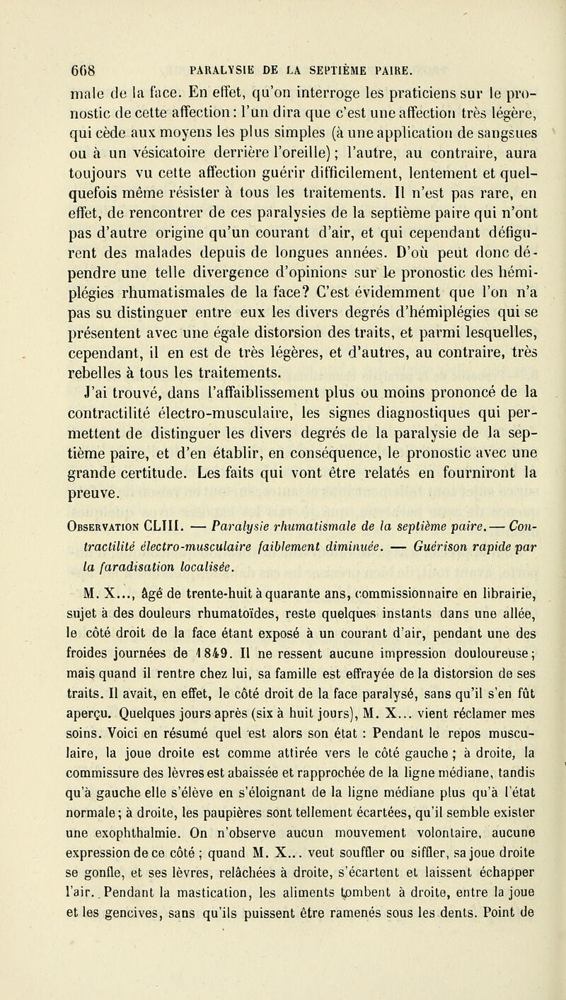 maie de la face. En effet, qu'on interroge les praticiens sur le pro- nostic de cette affection : l'un dira que c'est une affection très légère, qui cède aux moyens les plus simples (à une application de sangsues ou à un vésicatoire derrière l'oreille) ; l'autre, au contraire, aura toujours vu cette affection guérir difficilement, lentement et quel- quefois même résister à tous les traitements. Il n'est pas rare, en effet, de rencontrer de ces paralysies de la septième paire qui n'ont pas d'autre origine qu'un courant d'air, et qui cependant défigu- rent des malades depuis de longues années. D'où peut donc dé- pendre une telle divergence d'opinions sur le pronostic des hémi- plégies rhumatismales de la face? C'est évidemment que l'on n'a pas su distinguer entre eux les divers degrés d'hémiplégies qui se présentent avec une égale distorsion des traits, et parmi lesquelles, cependant, il en est de très légères, et d'autres, au contraire, très rebelles à tous les traitements. J'ai trouvé, dans l'affaiblissement plus ou moins prononcé de la contractilité électro-musculaire, les signes diagnostiques qui per- mettent de distinguer les divers degrés de la paralysie de la sep- tième paire, et d'en établir, en conséquence, le pronostic avec une grande certitude. Les faits qui vont être relatés en fourniront la preuve. Observation CLIII. — Paralysie rhumatismale de la septième paire. — Con- tractilité électro-musculaire faiblement diminuée. — Guérison rapide par la faradisation localisée. M. X..., âgé de trente-huit à quarante ans, commissionnaire en librairie, sujet à des douleurs rhumatoïdes, reste quelques instants dans une allée, le côté droit de la face étant exposé à un courant d'air, pendant une des froides journées de 1849. Il ne ressent aucune impression douloureuse; mais quand ii rentre chez lui, sa famille est effrayée de la distorsion de ses traits. Il avait, en effet, le côté droit de la face paralysé, sans qu'il s'en fût aperçu. Quelques jours après (six à huit jours), M. X... vient réclamer mes soins. Voici en résumé quel est alors son état : Pendant le repos muscu- laire, la joue droite est comme attirée vers le côté gauche ; à droite, la commissure des lèvres est abaissée et rapprochée de la ligne médiane, tandis qu'à gauche elle s'élève en s'éloignant de la ligne médiane plus qu'à l'état normale; à droite, les paupières sont tellement écartées, qu'il semble exister une exophthalmie. On n'observe aucun mouvement volontaire, aucune expression de ce côté ; quand M. X... veut souffler ou siffler, sa joue droite se gonfle, et ses lèvres, relâchées à droite, s'écartent et laissent échapper l'air. Pendant la mastication, les aliments tjambent à droite, entre la joue et les gencives, sans qu'ils puissent être ramenés sous les dents. Point de