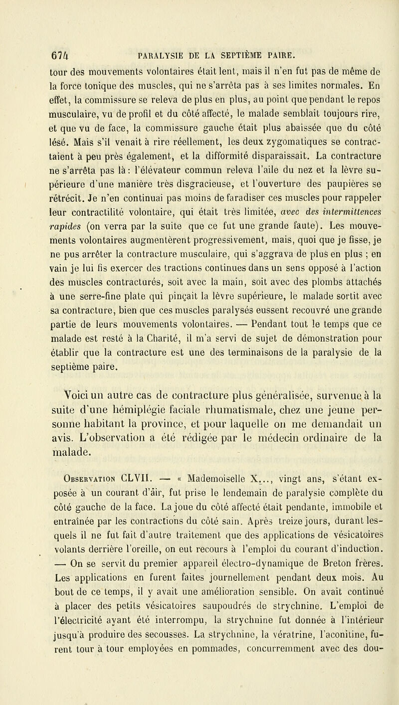 tour des mouvements volontaires était lent, mais il n'en fut pas de même de la force tonique des muscles, qui ne s'arrêta pas à ses limites normales. En effet, la commissure se releva de plus en plus, au point que pendant le repos musculaire, vu de profil et du côté affecté, le malade semblait toujours rire, et que vu de face, la commissure gauche était plus abaissée que du côté lésé. Mais s'il venait à rire réellement, les deux zygomatiques se contrac- taient à peu près également, et la difformité disparaissait. La contracture ne s'arrêta pas là: l'élévateur commun releva l'aile du nez et la lèvre su- périeure d'une manière très disgracieuse, et l'ouverture des paupières se rétrécit. Je n'en continuai pas moins de faradiser ces muscles pour rappeler leur contractilité volontaire, qui était très limitée, avec des intermittences rapides (on verra par la suite que ce fut une grande faute). Les mouve- ments volontaires augmentèrent progressivement, mais, quoi que je fisse, je ne pus arrêter la contracture musculaire, qui s'aggrava de pluà en plus ; en vain je lui fis exercer des tractions continues dans un sens opposé à l'action des muscles contractures, soit avec la main, soit avec des plombs attachés à une serre-fine plate qui pinçait la lèvre supérieure, le malade sortit avec sa contracture, bien que ces muscles paralysés eussent recouvré une grande partie de leurs mouvements volontaires. — Pendant tout le temps que ce malade est resté à la Charité, il m'a servi de sujet de démonstration pour établir que la contracture est une des terminaisons de la paralysie de la septième paire. Voici un autre cas de contracture plus généralisée, survenue à la suite d'une hémiplégie faciale rhumatismale, chez une jeune per- sonne habitant la province, et pour laquelle on me demandait un avis. L'observation a été rédigée par le médecin ordinaire de la malade. Observation CLVIL —■ « Mademoiselle X^.., vingt ans, s'étant ex- posée à un courant d'air, fut prise le lendemain de paralysie complète du côté gauche de la face. La joue du côté affecté était pendante, immobile et entraînée par les contractions du côté sain. Après treize jours, durant les- quels il ne fut fait d'autre traitement que des applications de vésicatoires volants derrière l'oreille, on eut recours à l'emploi du courant d'induction. — On se servit du premier appareil électro-dynamique de Breton frères. Les applications en furent faites journellement pendant deux mois. Au bout de ce temps, il y avait une amélioration sensible. On avait continué à placer des petits vésicatoires saupoudrés de strychnine. L'emploi de l'électricité ayant été interrompu, la strychnine fut donnée à l'intérieur jusqu'à produire des secousses. La strychnine, la vératrine, l'aconiiine, fu- rent tour à tour employées en pommades, concurremment avec des dou-