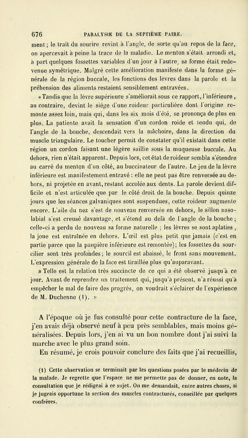 inenl ; le trait du sourire revint à l'angle, de sorte qu'au repos de la face, on apercevait à peine la trace de la maladie. Le menton s'était arrondi et, à part quelques fossettes variables d'un jour à l'autre, sa forme était rede- venue symétrique. Malgré cette amélioration manifeste dans la forme gé- nérale de la région buccale, les fondions des lèvres dans la parole et la préhension des aliments restaient sensiblement entravées. » Tandis que la lèvre supérieure s'améliorait sous ce rapport, l'inférieure , au contraire, devint le siège d'une roideur particulière dont l'origine re- monte assez loin, mais qui, dans les six mois d'été, se prononça de plus en plus. La patiente avait la sensation d'un cordon roide et tendu qui, de l'angle de la bouche, descendait vers la mâchoire, dans la direction du muscle triangulaire. Le toucher permit de constater qu'il existait dans cette région un cordon faisant une légère saillie sous la muqueuse buccale. Au dehors, rien n'était apparent. Depuis lors, cet état de roideur sembla s'étendre au carré du menton d'un côté, au buccinateur de l'autre. Le jeu de la lèvre inférieure est manifestement entravé : elle ne peut pas être renversée au de- hors, ni projetée en avant, restant accolée aux dents. La parole devient dif- Gcile et n'est articulée que par le côté droit de la bouche. Depuis quinze jours que les séances galvaniques sont suspendues, cette roideur augmente encore. L'aile du nez s'est de nouveau renversée en dehors, le sillon naso- labial s'est creusé davantage, et s'étend au delà de l'angle de la bouche; celle-ci a perdu de nouveau sa forme naturelle ; les lèvres se sont aplaties , la joue est entraînée en dehors. L'œil est plus petit que jamais (c'est en partie parce que la paupière inférieure est remontée); les fossettes du sour- ciller sont très profondes; le sourcil est abaissé, le front sans mouvement. L'expression générale de la face est tiraillée plus qu'auparavant. » Telle est la relation très succincte de ce qui a été observé jusqu'à ce jour. Avant de reprendre un traitement qui, jusqu'à présent, n'a réussi qu'à empêcher le mal de faire des progrès, on voudrait s'éclairer de l'expérience de M. Duchenne (I). » A l'époque où je fus consulté pour cette contracture de la face, j'en avais déjà observé neuf à peu près semblables, mais moins gé- néralisées. Depuis lors, j'en ai vu un bon nombre dont j'ai suivi la marche avec le plus grand soin. En résumé, je crois pouvoir conclure des faits que j'ai recueillis, (1) Cette observation se terminait par les questions posées par le médecin de la malade. Je regrette que l'espace ne me permette pas de donner, en note, la consultation que je rédigeai à ce sujet. On me demandait, entre autres choses, si je jugeais opportune la section des muscles contractures, conseillée par quelques confrères.