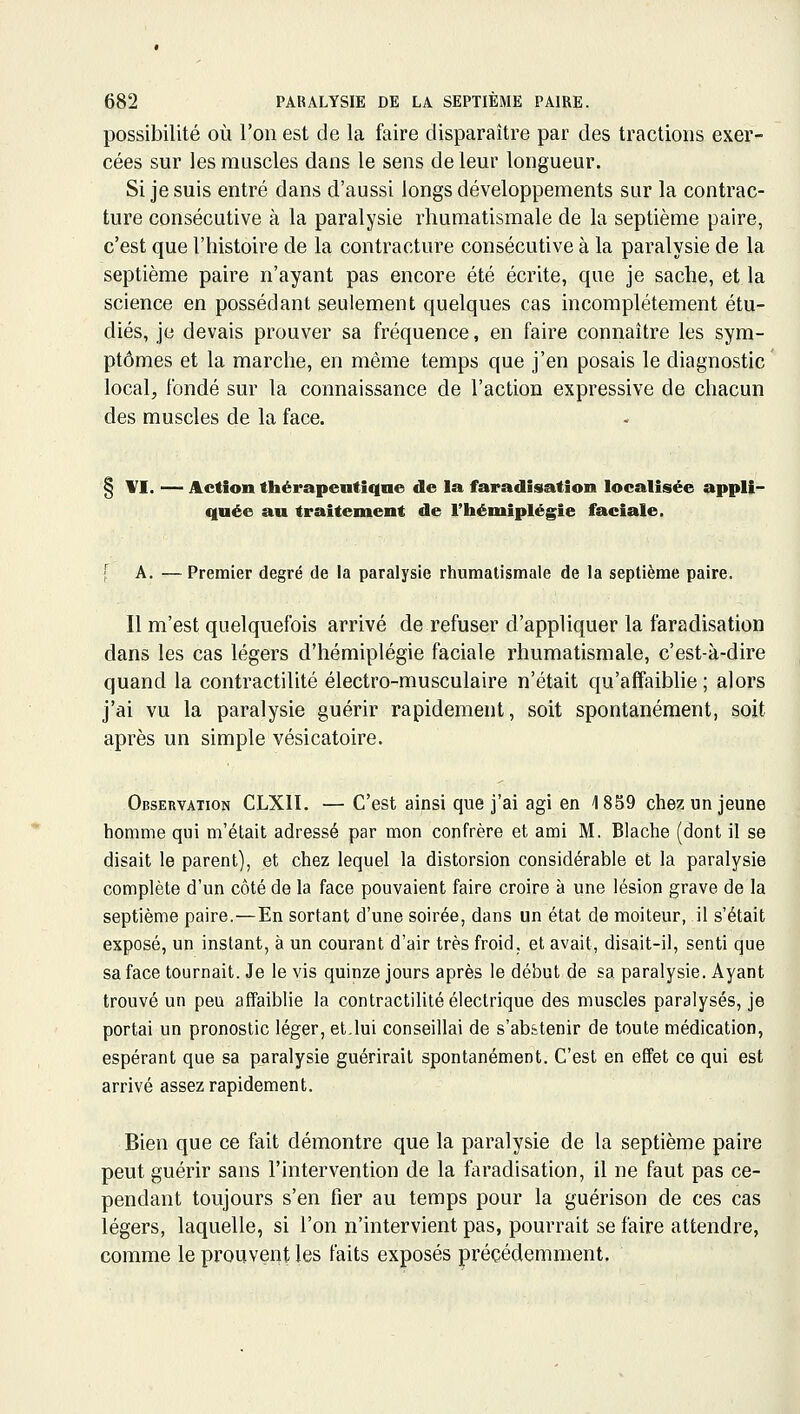 possibilité où l'on est de la faire disparaître par des tractions exer- cées sur les muscles dans le sens de leur longueur. Si je suis entré dans d'aussi longs développements sur la contrac- ture consécutive à la paralysie rhumatismale de la septième paire, c'est que l'histoire de la contracture consécutive à la paralysie de la septième paire n'ayant pas encore été écrite, que je sache, et la science en possédant seulement quelques cas incomplètement étu- diés, je devais prouver sa fréquence, en faire connaître les sym- ptômes et la marche, en même temps que j'en posais le diagnostic local, fondé sur la connaissance de l'action expressive de chacun des muscles de la face. § YI. — Action thérapeutique de la faradisation localisée appli- quée au traitement de l'iiéniiplégie faciale. [ A. —Premier degré de la paralysie rhumatismale de la septième paire. Il m'est quelquefois arrivé de refuser d'appliquer la faradisation dans les cas légers d'hémiplégie faciale rhumatismale, c'est-à-dire quand la contractilité électro-musculaire n'était qu'affaibhe ; alors j'ai vu la paralysie guérir rapidement, soit spontanément, soit après un simple vésicatoire. Observation CLXII. — C'est ainsi que j'ai agi en 1859 chez un jeune homme qui m'était adressé par mon confrère et ami M. Blache (dont il se disait le parent), et chez lequel la distorsion considérable et la paralysie complète d'un côté de la face pouvaient faire croire à une lésion grave de la septième paire.—En sortant d'une soirée, dans un état de moiteur, il s'était exposé, un instant, à un courant d'air très froid, et avait, disait-il, senti que sa face tournait. Je le vis quinze jours après le début de sa paralysie. Ayant trouvé un peu affaiblie la contractilité électrique des muscles paralysés, je portai un pronostic léger, et,lui conseillai de s'abstenir de toute médication, espérant que sa paralysie guérirait spontanément. C'est en effet ce qui est arrivé assez rapidement. Bien que ce fait démontre que la paralysie de la septième paire peut guérir sans l'intervention de la faradisation, il ne faut pas ce- pendant toujours s'en fier au temps pour la guérison de ces cas légers, laquelle, si l'on n'intervient pas, pourrait se faire attendre, comme le prouvent les faits exposés précédemment.