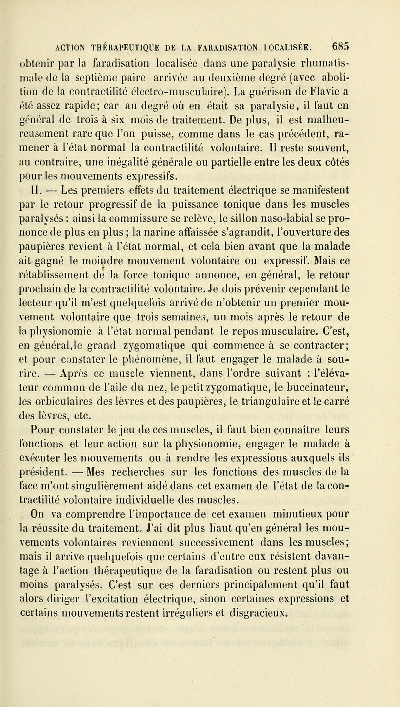 obtenir par la faradisation localisée dans une paralysie rlnimalis- male de la septième paire arrivée au deuxième degré (avec aboli- tion de la contractilité électro-musculaire). La guérison de Flavie a été assez rapide; car au degré où en était sa paralysie, il faut en général de trois à six mois de traitement. De plus, il est malheu- reusement rare que l'on puisse, comme dans le cas précédent, ra- mener à l'état normal la contractilité volontaire. Il reste souvent, au contraire, une inégalité générale ou partielle entre les deux côtés pour les mouvements expressifs. II. — Les premiers effets du traitement électrique se manifestent par le retour progressif de la puissance tonique dans les muscles paralysés : ainsi la commissure se relève, le sillon naso-labial se pro- nonce de plus en plus ; la narine affaissée s'agrandit, l'ouverture des paupières revient à l'état normal, et cela bien avant que la malade ait gagné le moindre mouvement volontaire ou expressif. Mais ce rétablissement de la force tonique annonce, en général, le retour prochain de la contractilité volontaire. Je dois prévenir cependant le lecteur qu'il m'est quelquefois arrivé de n'obtenir un premier mou- vement volontaire que trois semaines, un mois après le retour de la physionomie à l'état normal pendant le repos musculaire. C'est, en général,le grand zygomatique qui commence à se contracter; et pour constater le phénomène, il faut engager le malade à sou- rire. — Après ce muscle viennent, dans l'ordre suivant : l'éléva- teur commun de l'aile du nez, le petit zygomatique, le buccinateur, les orbiculaires des lèvres et des paupières, le triangulaire et le carré des lèvres, etc. Pour constater le jeu de ces muscles, il faut bien connaître leurs fonctions et leur action sur la physionomie, engager le malade à exécuter les mouvements ou à rendre les expressions auxquels ils président.—Mes recherches sur les fonctions des muscles de la face m'ont singulièrement aidé dans cet examen de l'état de la con- tractilité volontaire individuelle des muscles. On va comprendre l'importance de cet examen minutieux pour la réussite du traitement. J'ai dit plus haut qu'en général les mou- vements volontaires reviennent successivement dans les muscles; mais il arrive quelquefois que certains d'entre eux résistent davan- tage à l'action thérapeutique de la faradisation ou restent plus ou moins paralysés. C'est sur ces derniers principalement qu'il faut alors diriger l'excitation électrique, sinon certaines expressions et certains mouvements restent irréguliers et disgracieux.