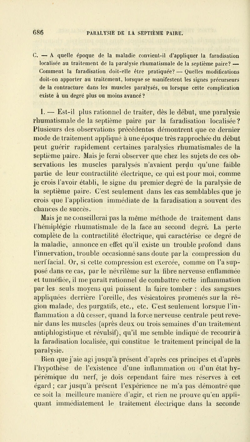 C. — A quelle époque de la maladie convient-il d'appliquer la faradisation localisée au traitement de la paralysie rhumatismale de la septième paire? — Comment la faradisation doit-elle être pratiquée? — Quelles modiCcations doit-on apporter au traitement, lorsque se manifestent les signes précurseurs de la contracture dans les muscles paralysés, ou lorsque cette complication existe à un degré plus ou moins avancé ? 1. — Est-il plus rationnel de traiter, dès le début, une paralysie rhumatismale de la septième paire par la faradisation localisée ? Plusieurs des observations précédentes démontrent que ee dernier mode de traitement appliqué à une époque très rapprochée du début peut guérir rapidement certaines paralysies rhumatismales de la septième paire. Mais je ferai observer que chez les sujets de ces ob- servations les muscles paralysés n'avaient perdu qu'une faible partie de leur contractilité électrique, ce qui est pour moi, comme je crois l'avoir établi, le signe du premier degré de la paralysie de la septième paire. C'est seulement dans les cas semblables que je crois que l'application immédiate de la faradisation a souvent des chances de succès. Mais je ne conseillerai pas la même méthode de traitement dans l'hémiplégie rhumatismale de la face au second degré. La perte complète de la contractilité électrique, qui caractérise ce degré de la maladie, annonce en effet qu'il existe un trouble profond dans l'innervation, trouble occasionné sans doute parla compression du nerf facial. Or, si cette compression est exercée, comme on l'a sup- posé dans ce cas, par le névrilème sur la fibre nerveuse enflammée et tuméfiée, il me paraît rationnel de combattre cette inflammation par les seuls moyens qui puissent la faire tomber : des sangsues appliquées derrière l'oreille, des vésicatoires promenés sur la ré- gion malade, des purgatifs, etc., etc. C'est seulement lorsque l'in- flammation a dû cesser, quand la force nerveuse centrale peut reve- nir dans les muscles (après deux ou trois semaines d'un traitement antiphlogistique et révulsif), qu'il me semble indiqué de recourir à la faradisation localisée, qui constitue le traitement principal de la paralysie. Bien que j'aie agi jusqu'à présent d'après ces principes et d'après l'hypothèse de l'existence d'une inflammation ou d'un état hy- pérémique du nerf, je dois cependant faire mes réserves à cet égard; car jusqu'à présent l'expérience ne m'a pas démontré que ce soit la meilleure manière d'agir, et rien ne prouve qu'en appli- quant immédiatement le traitement électrique dans la seconde