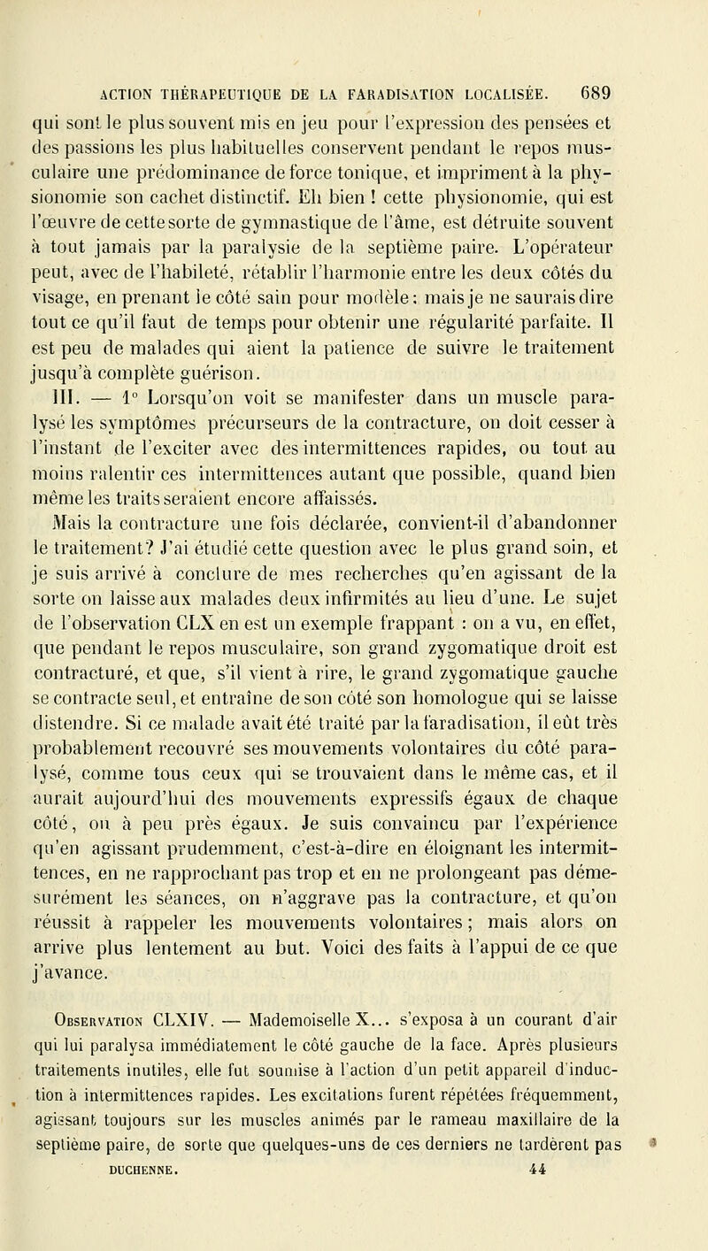 qui sont le plus souvent mis en jeu pour l'expression des pensées et des passions les plus habituelles conservent pendant le repos jnus- culaire une prédominance de force tonique, et impriment à la phy- sionomie son cachet distinctif. Eh bien ! cette physionomie, qui est l'œuvre de cette sorte de gymnastique de l'âme, est détruite souvent à tout jamais par la paralysie de la septième paire. L'opérateur peut, avec de l'habileté, rétablir l'harmonie entre les deux côtés du visage, en prenant le côté sain pour modèle: mais je ne saurais dire tout ce qu'il faut de temps pour obtenir une régularité parfaite. Il est peu de malades qui aient la patience de suivre le traitement jusqu'à complète guérison. III. — 1° Lorsqu'on voit se manifester dans un muscle para- lysé les symptômes précurseurs de la contracture, on doit cesser à l'instant de l'exciter avec des intermittences rapides, ou tout au moins ralentir ces intermittences autant que possible, quand bien même les traits seraient encore affaissés. Mais la contracture une fois déclarée, convient-il d'abandonner le traitement? J'ai étudié cette question avec le plus grand soin, et je suis arrivé à conclure de mes recherches qu'en agissant de la sorte on laisse aux malades deux infirmités au lieu d'une. Le sujet de l'observation CLX en est un exemple frappant : on a vu, en effet, que pendant le repos musculaire, son grand zygomatique droit est contracture, et que, s'il vient à rire, le grand zygomatique gauche se contracte seul, et entraîne de son côté son homologue qui se laisse distendre. Si ce malade avait été traité par lafaradisation, il eût très probablement recouvré ses mouvements volontaires du côté para- lysé, comme tous ceux qui se trouvaient dans le même cas, et il aurait aujourd'hui des mouvements expressifs égaux de chaque côté, ou à peu près égaux. Je suis convaincu par l'expérience qu'en agissant prudemment, c'est-à-dire en éloignant les intermit- tences, en ne rapprochant pas trop et en ne prolongeant pas déme- surément les séances, on n'aggrave pas la contracture, et qu'on réussit à rappeler les mouvements volontaires ; mais alors on arrive plus lentement au but. Voici des faits à l'appui de ce que j'avance. Observation CLXIV. — Mademoiselle X... s'exposa à un courant d'air qui lui paralysa immédiatement le côté gauche de la face. Après plusieurs traitements inutiles, elle fut soumise à l'action d'un petit appareil d'induc- tion à intermittences rapides. Les excitations furent répétées fréquemment, agissant toujours sur les muscles animés par le rameau maxillaire de la septième paire, de sorte que quelques-uns de ces derniers ne tardèrent pas DUCHENNE. 44