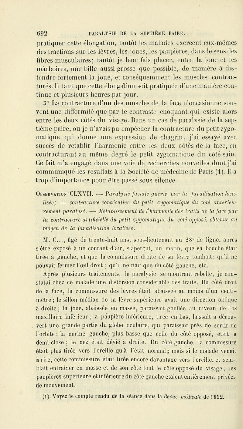 pratiquer cette élongation, tantôt les malades exercent eux-mêmes des tractions sur les lèvres, les joues, les paupières, dans le sens des tîbres musculaires; tantôt je leur fais placer, entre la joue et les mâchoires, une bille aussi grosse que possible, de manière à dis- tendre fortement la joue, et conséquemment les muscles contrac- tures. Il faut que cette élongalion soit pratiquée d'uîie manière con- tinue et plusieurs heures par jour. 3° La contracture d'un des muscles de la face n'occasionne sou- vent une difformité que par le contraste choquant qui existe alors entre les deux côtés du visage. Dans un cas de paralysie de la sep- tième paire, où je n'avais pu empêcher la contracture du petit zygo- matique qui donne une expression de chagrin, j'ai essayé avec succès de rétablir l'harmonie entre les deux côtés de la face,, en contracturant au même degré le petit zygomatique du côté sain. Ce fait m'a engagé dans une voie de recherches nouvelles dont j'ai communiqué les résultats à la Société de médecine de Paris (1). Il a trop d'importance pour être passé sous silence. Observation CLXVII. — Paralysie faciale guérie par la faradisalion loca- lisée; — contracture consécutive du petit zygomatique du côté antérieu- rement paralysé. — Rétablissement de l'harmonie des traits de la face par la contracture artificielle du petit zygomatique du côté opposé, obtenue au moyen de la faradisalion localisée. M. C..., âgé de trente-huit ans, sous-lieutenant au 28^' de ligne, après s'être exposé à un courant d'air, s'aperçut, un malin, que sa bouche était tirée à gauche, et que la commissure droite de sa lèvre tombait; qu'il ne pouvait fermer l'œil droit ; qu'il ne riait que du côté gauche, etc. Après plusieurs traitements, la paralysie se montrant rebelle, je con- statai chez ce malade une distorsion considérable des traits. Du côté droit de la face, la commissure des lèvres était abaissée au moins d'un centi- mètre ; le sillon médian de la lèvre supérieure avait une direction oblique à droite; la joue, abaissée en masse, paraissait gonflée au niveau de l'os maxillaire inférieur; la paupière inférieure, tirée en bas, laissait à décou- vert une grande partie du globe oculaire, qui paraissait près de sortir de l'orbite ; la narine gauche, plus basse que celle du côté opposé, était à demi-close ; le nez était dévié à droite. Du côté gauche, la commissure était plus tirée vers l'oreille qu'à l'état normal; mais si le malade venait à rire, celte commissure était tirée encore davantage vers l'oreille, et sem- blait entraîner en masse et de son côté tout le côté opposé du visage; les paupières supérieure et inférieure du côté gauche étaient entièrement privées de mouvement, (1) Voyez le compte rendu de la séance dans la Revue médicale de 1852.