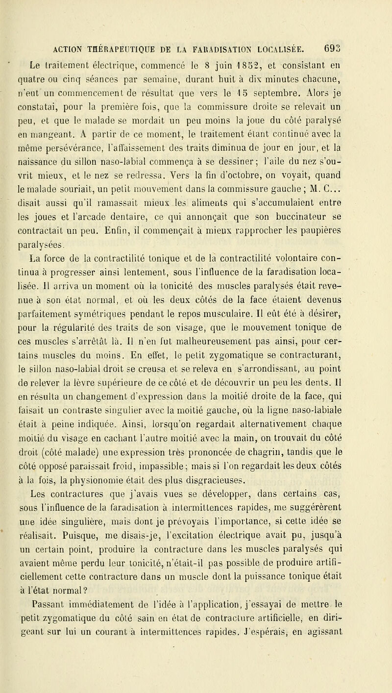 Le Irailement électrique, commencé le 8 juin 1852, et consistant en quatre ou cinq séances par semaioe, durant huit à dix minutes chacune, n'eut un commencement de résultat que vers le 4 5 septembre. Alors je constatai, pour la première fois, que la commissure droite se relevait un peu, et que le malade se mordait un peu moins la joue du côté paralysé en mangeant. A partir de ce moment, le traitement étant continué avec la même persévérance, l'affaissement des traits diminua de jour en jour, et la naissance du sillon naso-labial commença à se dessiner; l'aile du nez s'ou- vrit mieux, et le nez se redressa. Vers la fin d'octobre, on voyait, quand le malade souriait, un petit mouvement dans la commissure gauclie ; M. C... disait aussi qu'il ramassait mieux les aliments qui s'accumulaient entre les joues et l'arcade dentaire, ce qui annonçait que son buccinateur se contractait un peu. Enfin, il commençait à mieux rapprocher les paupières paralysées. La force de la contractililé tonique et de la contractilité volontaire con- tinua à progresser ainsi lentement, sous l'influence de la faradisation loca- lisée. 11 arriva un moment où la tonicité des muscles paralysés était reve- nue à son état normal, et où les deux côtés de la face étaient devenus parfaitement symétriques pendant le repos musculaire. Il eût été à désirer, pour la régularité des traits de son visage, que le mouvement tonique de ces muscles s'arrêtât là. Il n'en fut malheureusement pas ainsi, pour cer- tains muscles du moins. En effet, le petit zygomatique se contracturant, le sillon naso-labial droit se creusa et se releva en s'arrondissant, au point de relever la lèvre supérieure de ce côté et de découvrir un peu les dents. 11 en résulta un changement d'expression dans la moitié droite de la face, qui faisait un contraste singulier avec la moitié gauche, où la ligne naso-labiale était à peine indiquée. Ainsi, lorsqu'on regardait alternativement chaque moitié du visage en cachant l'autre moitié avec la main, on trouvait du côté droit (côté malade) une expression très prononcée de chagrin, tandis que le côté opposé paraissait froid, impassible; mais si l'on regardait les deux côtés à la fois, la physionomie était des plus disgracieuses. Les contractures que j'avais vues se développer, dans certains cas, sous l'influence de la faradisation à intermittences rapides, me suggérèrent une idée singulière, mais dont je prévoyais l'importance, si cette idée se réalisait. Puisque, me disais-je, l'excitation éleiitrique avait pu, jusqu'à un certain point, produire la contracture dans les muscles paralysés qui avaient même perdu leur tonicité, n'était-il pas possible de produire artifi- ciellement cette contracture dans un muscle dont la puissance tonique était à l'état normal? Passant immédiatement de l'idée à l'application, j'essayai de mettre le petit zygomatique du côlé sain en état de contracture artificielle, en diri- geant sur lui un courant à intermittences rapides. J'espérais, en agissant