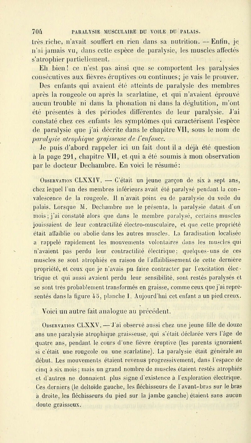 très riche, n'avait souffert en rien dans sa nutrition. —Enfin, je n'ai jamais vu, dans cette espèce de paralysie, les muscles affectés s'atrophier partiellement. Eh bien ! ce n'est pas ainsi que se comportent les paralysies consécutives aux fièvres éruptives ou continues; je vais le prouver. Des entants qui avaient été atteints de paralysie des membres après la rougeole ou après la scarlatine, et qui n'avaient éprouvé aucun trouble ni dans la phonation ni dans la déglutition, m'ont été présentés à des périodes diff'érentes de leur paralysie, ,1'ai constaté chez ces enfants les symptômes qui caractérisent l'espèce de paralysie que j'ai décrite dans le chapitre VII, sous le nom de paralysie atrophique graisseuse de l'enfance. Je puis d'abord rappeler ici un fait dont il a déjà été question à la page 291, chapitre VII, et qui a été soumis à mon observation par le docteur Dechambre. En voici le résumé: Observation CLXXIV. — C'était un jeune garçon de six à sept ans, chez lequel l'un des membres inférieurs avait été paralysé pendant la con- valescence de la rougeole. Il n'avait point eu de paralysie du voile du palais. Lorsque M. Dechambre me le présenta, la paralysie datait d'un mois ; j'ai constaté alors que dans le membre paralysé, certains muscles jouissaient de leur contractililé électro-musculaire, et que cette propriété était affaiblie ou abolie dans les autres muscles. La faradisation localisée a rappelé rapidement les mouvements volontaires dans les muscles qui n'avaient pas perdu leur contractililé électrique; quelques-uns de ces muscles se sont atrophiés en raison de l'affaiblissement de cette dernière propriété, et ceux que je n'avais pu faire contracter par l'excitation élec- trique et qui aussi avaient perdu leur sensibilité, sont restés paralysés et se sont très probablement transformés en graisse, comme ceux que j'ai repré- sentés dans la figure 43, planche L Aujourd'hui cet enfant a un pied creux. Voici un autre fait analogue au précédent. Observation GLXXV.—'J'ai observé aussi chez une jeune fille de douze ans une paralysie atrophique graisseuse, qui s'était déclarée vers l'âge de quatre ans, pendant le cours d'une fièvre éruptive (les parents ignoraient si c'était une rougeole ou une scarlatine). La paralysie était générale au début. Les mouvements étaient revenus progressivement, dans l'espace de cinq à six mois; mais un grand nombre de muscles étaient restés atrophiés et d'autres ne donnaient plus signe d'existence à l'exploration électrique. Ces derniers (le delto'ide gauche, les fléchisseurs de l'avant-bras sur le bras à droite, les fléchisseurs du pied sur la jambe gauche) étaient sans aucun doute graisseux.