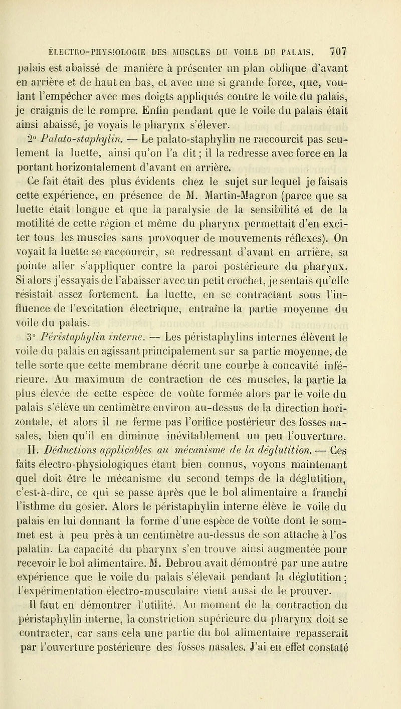 palais est abaissé de manière à présenter un plan oblique d'avant en arrière et de liaut en bas, et avec une si grande force, que, vou- lant l'empêcher avec mes doigts appliqués contre le voile du palais, je craignis de le rompre. Enfin pendant que le voile du palais était ainsi abaissé, je voyais le pharynx s'élever. 2 Palato-staphxjlin. — Le palato-staphylin ne raccourcit pas seu- lement la luette, ainsi qu'on l'a dit; il la redresse avec force en la portant horizontalement d'avant en arrière. Ce fait était des plus évidents chez le sujet sur lequel je faisais cette expérience, en présence de M. Martin-Magron (parce que sa luette était longue et que la paralysie de la sensibilité et de la motilité de cette région et même du pharynx permettait d'en exci- ter tous les muscles sans provoquer de mouvements réflexes). On voyait la luette se raccourcir, se redressant d'avant en arrière, sa pointe aller s'appliquer contre la paroi postérieure du pharynx. Si alors j'essayais de l'abaisser avec un petit crochet, je sentais qu'elle résistait assez fortement. La luette, en se contractant sous l'in- fluence de l'excitation électrique, entraîne la partie moyenne du voile du palais. 3° Péristaphylin interne. — Les péristaphylins internes élèvent le voile du palais en agissant principalement sur sa partie moyenne, de telle sorte que cette membrane décrit une courbe à concavité infé- rieure. Au maximum de contraction de ces muscles, la partie la plus élevée de cette espèce de voûte formée alors par le voile du palais s'élève un centimètre environ au-dessus de la direction hori- zontale, et alors il ne ferme pas l'orifice postérieur des fosses na- sales, bien qu'il en diminue inévitablement un peu l'ouverture. IL Déductions applicables au mécanisme de la déglutition. — Ces faits électro-physiologiques étant bien connus, voyons maintenant quel doit être le mécanisme du second temps de la déglutition, c'est-à-dire, ce qui se passe après que le bol alimentaire a franchi l'isthme du gosier. Alors le péristaphylin interne élève le voile du palais en lui donnant la forme d'une espèce de Voûte dont le som- met est à peu près à un centimètre au-dessus de son attache à l'os palatin. La capacité du pharynx s'en trouve ainsi augmentée pour recevoir le bol alimentaire. M. Debrou avait démontré par une autre expérience que le voile du palais s'élevait pendant la déglutition ; l'expérimentation électro-musculaire vient aussi de le prouver. il faut en démontrer l'utilité. Au moment de la contraction du péristaphylin interne, la constriction supérieure du pharynx doit se contracter, car sans cela une partie du bol alimentaire repasserait par l'ouverture postérieure des fosses nasales. J'ai en effet constaté