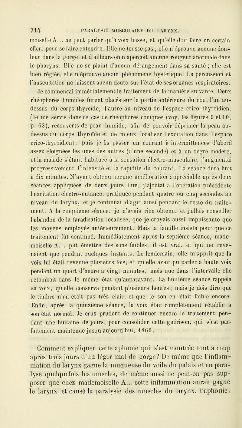 moiselle A... ne peut parler qu'à voix basse, et qu'elle doit faire un certain effort pour se faire entendre. Elle ne tousse pas ; elle n'éprouve aucune dou- leur dans la gorge, et d'ailleurs on n'aperçoit aucune rougeur anormale dans le pharynx. Elle ne se plaint d'aucun dérangement dans sa santé ; elle est bien réglée, elle n'éprouve aucun phénomène hystérique. La percussion et l'auscultation ne laissent aucun doute sur l'état de ses organes respiratoires. Je commençai immédiatement le traitement de la manière suivante. Deux rhéophores humides furent placés sur la partie antérieure du cou, l'un au- dessus du corps thyroïde, l'autre au niveau de l'espace crico-thyroïdien. (Je me servis dans ce cas de rhéophores coniques (voy. les figures 9 et 10, p. 63), recouverts de peau humide, afin de pouvoir déprimer la peau au- dessus du corps thyroïde et de mieux localiser l'excitation dans l'espace crico-thyroïdien) ; puis je fis passer un courant à intermittences d'abord assez éloignées les unes des autres (d'une seconde) et à un degré modéré, et la malade s'étant habituée à la sensation électro-musculaire, j'augmentai progressivement l'intensité et la rapidité du courant. La séance dura huit à dix minutes. N'ayant obtenu aucune amélioration appréciable après deux séances appliquées de deux jours l'un, j'ajoutai à l'opération précédente l'excitation électro-cutanée, pratiquée pendant quatre ou cinq secondes au niveau du larynx, et je continuai d'agir ainsi pendant le reste du traite- ment. A la cinquième séance, je n'avais rien obtenu, et j'allais conseiller l'abandon de la faradisation localisée, que je croyais aussi impuissante que les moyens employés antérieurement. Mais la famille insista pour que ce traitement fût continué. Immédiatement après la septième séance, made- moiselle A... put émettre des sons faibles, il est vrai, et qui ne reve- naient que pendant quelques instants. Le lendemain, elle m'apprit que la voix lui était revenue plusieurs fois, et qu'elle avait pu parler à haute voix pendant un quart d'heure à vingt minutes, mais que dans l'intervalle elle retombait dans le même état qu'auparavant. La huitième séance rappela sa voix, qu'elle conserva pendant plusieurs heures; mais je dois dire que le timbre n'en était pas très clair, et que le son en était faible encore. Enfin, après la quinzième séance, la voix était complètement rétabhe à son état normal. Je crus prudent de continuer encore le traitement pen- dant une huitaine de jours, pour consolider cette guérison, qui s'est par- faitement maintenue jusqu'aujourd'hui, 1860. Comment expliquer cette aphonie qui s'est montrée tout à coup après trois jours d'un léger mal de gorge? De même que l'inflam- mation du larynx gagne la muqueuse du voile du palais et en para- lyse quelquefois les muscles, de même aussi ne peut-on pas sup- poser que chez mademoiselle A... cette inflammation aurait gagné le larynx et causé la paralysie des muscles du larynx, l'aphonie.