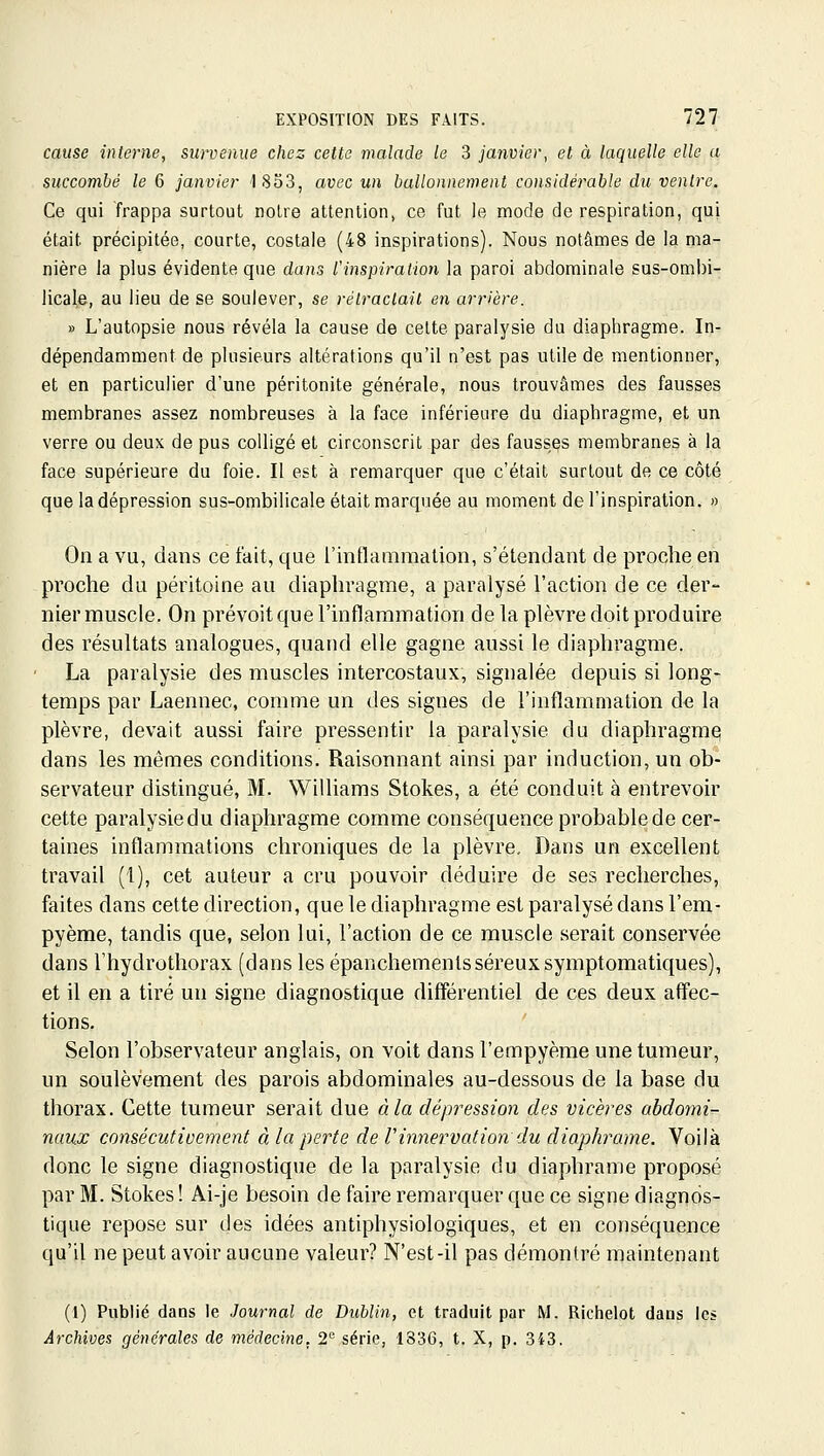 cause interne, survenue chez cette malade le 3 janvier, et à laquelle elle a succombé le 6 janvier 1833, avec un ballonnement considérable du ventre. Ce qui frappa surtout notre attention, ce fut le mode de respiration, qui était précipitée, courte, costale (48 inspirations). Nous notâmes de la ma- nière la plus évidente que dans l'inspiration la paroi abdominale sus-ombi- licale, au lieu de se soulever, se rétractait en arrière. » L'autopsie nous révéla la cause de celte paralysie du diaphragme. In- dépendamment de plusieurs altérations qu'il n'est pas utile de mentionner, et en particulier d'une péritonite générale, nous trouvâmes des fausses membranes assez nombreuses à la face inférieure du diaphragme, et un verre ou deux de pus colligé et circonscrit par des fausses membranes à la face supérieure du foie. Il est à remarquer que c'était surtout de ce côté que la dépression sus-ombilicale était marquée au moment de l'inspiration. » On a vu, dans ce fait, que l'intlammation, s'étendant de proche en pi'oche du péritoine au diaphragme, a paralysé l'action de ce der- nier muscle. On prévoit que l'mflammation de la plèvre doit produire des résultats analogues, quand elle gagne aussi le diaphragme. La paralysie des muscles intercostaux, signalée depuis si long- temps par Laennec, comme un des signes de l'inflammation de la plèvre, devait aussi faire pressentir la paralysie du diaphragmq dans les mêmes conditions. Raisonnant ainsi par induction, un ob- servateur distingué, M. Williams Stokes, a été conduit à entrevoh^ cette paralysiedu diaphragme comme conséquence probable de cer- taines inflammations chroniques de la plèvre. Dans un excellent travail (1), cet auteur a cru pouvoir déduire de ses recherches, faites dans cette direction, que le diaphragme est paralysé dans l'em- pyème, tandis que, selon lui, l'action de ce muscle serait conservée dans Thydrothorax (dans les épanchementsséreux symptomatiques), et il en a tiré un signe diagnostique différentiel de ces deux affec- tions. Selon l'observateur anglais, on voit dans l'empyème une tumeur, un soulèvement des parois abdominales au-dessous de la base du thorax. Cette tumeur serait due à la dépression des vicères abdomi- naux consécutivement à la perte de Vinnervation du diophrame. Voilà donc le signe diagnostique de la paralysie du diaphrame proposé par M. Stokes! Ai-je besoin de faire remarquer que ce signe diagnos- tique repose sur des idées antiphysiologiques, et en conséquence qu'il ne peut avoir aucune valeur? N'est-il pas démontré maintenant (1) Publié dans le Journal de Dublin, et traduit par M. Richelot dans les Archives générales de médecine, 2'^ série, 1336, t. X, p. 343.