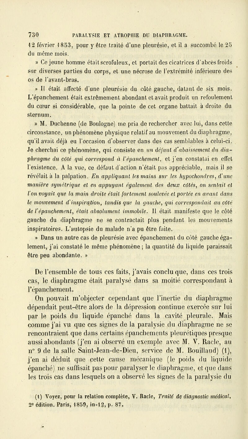 12 février 1853, pour y être traité d'une pleurésie, et il a succombe le 25 du même mois. » Ce jeune homme était scrofuleux, et portait des cicatrices d'abcès froids sur diverses parties du corps, et une nécrose de l'extrémité inférieure des os de l'avant-bras. » Il était affecté d'une pleurésie du côlé gauche, datant de six mois. L'épanchement était extrêmement abondant et avait produit un refoulement du coeur si considérable, que la pointe de cet organe battait à droite du sternum. » M. Duchenne (de Boulogne) me pria de rechercher avec lui, dans cette circonstance, un phénomène physique relatif au mouvement du diaphragme, qu'il avait déjà eu l'occasion d'observer dans des cas semblables à celui-ci. Je cherchai ce phénomène, qui consiste en un défaut d'abaissemenl du dia- phragme du côté qui correspond à l'épanchement, et j'en constatai en effet l'existence. A la vue, ce défaut d'action n'était pas appréciable, mais il se révélait à la palpation. En appliquant les mains sur les hypochondres, d'une manière symétrique et en appuyant également des deux côtés, on sentait et ton voyait que la main droite était fortement soulevée et portée en avant dans le mouvement d'inspiration, tandis que la gauche, qui correspondait au côté de Vépanchement, était absolument immobile. Il était manifeste que le côté gauche du diaphragme ne se contractait plus pendant les mouvements inspiratoires. L'autopsie du malade n'a pu être faite. » Dans un autre cas de pleurésie avec épanchement du côté gauche éga- lement, j'ai constaté le même phénomène ; la quantité du liquide paraissait être peu abondante. » De l'ensemble de tous ces faits, j'avais conclu que, dans ces trois cas, le diaphragme était paralysé dans sa moitié correspondant à l'épanchement. On pouvait m'objecter cependant que l'inertie du diaphragme dépendait peut-être alors de la dépression continue exercée sur lui par le poids du liquide épanché dans la cavité pleurale. Mais comme j'ai vu que ces signes de la paralysie du diaphragme ne se rencontraient que dans certains épanchements pleurétiques presque aussi abondants (j'en ai observé un exemple avec M. V. Racle, au n 9 de la salle Saint-Jean-de-Dieu, service de M. Bouillaud) (1), j'en ai déduit que cette cause mécanique (le poids du liquide épanché) ne suffisait pas pour paralyser le diaphragme, et que dans les trois cas dans lesquels on a observé les signes de la paralysie du (t) Voyez, pour la relation complète, V. Racle, Traité de diagnostic médical, 2« édition. Paris, 1859, in-12, p. 87.