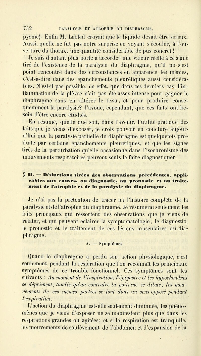 pyème). Enfin M. Lebled croyait que le liquide devait être séreux. Aussi, quelle ne fut pas notre surprise en voyant s'écouler, à l'ou- verture du thorax, une quantité considérable de pus concret ! Je suis d'autant plus porté à accorder une valeur réelle à ce signe tiré de l'existence de la paralysie du diaphragme, qu'il ne s'est point rencontré dans des circonstances en apparence les mêmes, c'est-à-dire dans des épanchements pleurétiques aussi considéra- bles. N'est-il pas possible, en effet, que dans ces derniers ca§, l'in- flammation de la plèvre n'ait pas été assez intense pour gagner le diaphragme sans en altérer le tissu, et pour produire consé- quemmenl la paralysie? J'avoue, cependant, que ces faits ont be- soin d'être encore étudiés. En résumé, quelle que soit, dans l'avenir, l'utilité pratique des faits que je viens d'exposer, je crois pouvoir en conclure aujour- d'hui que la paralysie partielle du diaphragme est quelquefois pro- duite par certains épanchements pleurétiques, et que les signes tirés de la perturbation qu'elle occasionne dans l'isochronisme des mouvements respiratoires peuvent seuls la faire diagnostiquer. § II- — Déductions tirées des observations précédentes, appli- cables aux causes, au diagnostic, au pronostic et au traite- ment de l'atropliie et de la paralysie du diaphragme. Je n'ai pas la prétention de tracer ici l'histoire complète de la paralysie et de l'atrophie du diaphragme. Je résumerai seulement les faits principaux qui ressortent des observations que je viens de relater, et qui peuvent éclairer la symptomatologie, le diagnostic, le pronostic et le traitement de ces lésions musculaires du dia- phragme. A. — Symptômes. Quand le diaphragme a perdu son action physiologique, c'est seulement pendant la respiration que l'on reconnaît les principaux symptômes de ce trouble fonctionnel. Ces symptômes sont les suivants : Au moment de rinspiration, l'épigastre et les hypochondres se dépriment, tandis quau contraire la poitrine se dilate; les mou- i^ements de ces inêmes parties se font dans un sens opposé pendant l'expiration. L'action du diaphragme est-elle seulement diminuée, les phéno- mènes que je viens d'exposer ne se manifestent plus que dans les respirations grandes ou agitées; et si la respiration est tranquille, les mouvements de soulèvement de l'abdomen et d'expansion de la