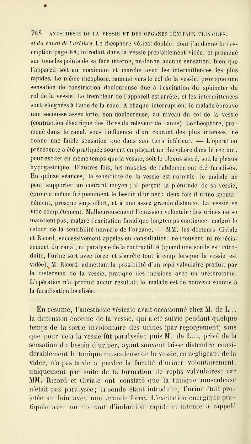 et du canal de l'urèlhre. Le rliéopliore vésical double, dont j'ai donné la des- cription page 88, introduit dans la vessie préalablement vidée, et promené sur tous les points de sa face interne, ne donne aucune sensation, bien que l'appareil soit au maximum et marche avec les intermittences les plus rapides. Le même rhéophore, ramené vers le col de la vessie, provoque une sensation de conslriction douloureuse due à l'excilalion du sphincter du col de la vessie. Le trembleur de l'appareil est arrêté, et les intermittences sont éloignées à l'aide de la roue. A chaque interruption, le malade éprouve une secousse assez forte, non douloureuse, au niveau du col de la vessie (contraction électrique des fibres du releveur de l'anus). Le rhéophore, pro- mené dans le canal, sous l'influence d'un courant des plus intenses, ne donne une faible sensation que dans son tiers inférieur. — L'opération précédente a été pratiquée souvent en plaçant un rhéophore dans le rectum, pour exciter en même temps que la vessie, soit le plexus sacré, soit le plexus hypogastrique. D'autres fois, les muscles de l'abdomen ont été faradisés. En quinze séances, la sensibilité de la vessie est normale; le malade ne peut supporter un courant moyen ; il perçoit la plénitude de sa vessie, éprouve même fréquemment le besoin d'uriner: deux fois il urine sponta- nément, presque sans effort, et à une assez grande distance. La vessie se vide complètement. Malheureusement l'émission volontaire des urines ne se maintient pas, malgré l'excitation faradiqus longtemps continuée, malgré le retour de la sensibilité normale de l'organe. — MM. les docteurs Civiale et Ricord, successivement appelés en consultation, ne trouvent ni rétrécis- sement du canal, ni paralysie de la contractilité (quand une sonde est intro- duite, l'urine sort avec force et s'arrête tout à coup lorsque la vessie est vidée).^M. Ricord, admettant la possibilité d'un repli valvulaire produit par la distension de la vessie, pratique dos incisions avec un uréthrotome. L'opération n'a produit aucun résultat; le malade est de nouveau soumis à la faradisation localisée. En résumé, l'anestliésie vésicale avait occasionné chez M. de L... la distension énorme de la vessie, qui a été suivie pendant quelque temps de la sortie involontaire des urines (par regorgement) sans que pour cela la vessie lut paralysée; puis M. de L..., privé de la sensation du besoin d'uriner, ayant souvent laissé distendre consi- dérablement la tunique musculeuse de la vessie, en négligeant de la vider, n'a pas tardé à perdre la faculté d'uriner volontairement, uniquement par suite de la formation de replis valvulaires; car MM. Ricord et Civiale ont constaté que la tunique musculeuse n'était pas paralysée; la sonde étant introduite, l'urine était pro- jetée au loin avec une grande force. L'excitation énei'gique pra- tiquée avec un courant d'induction rapide et intense a rappelé