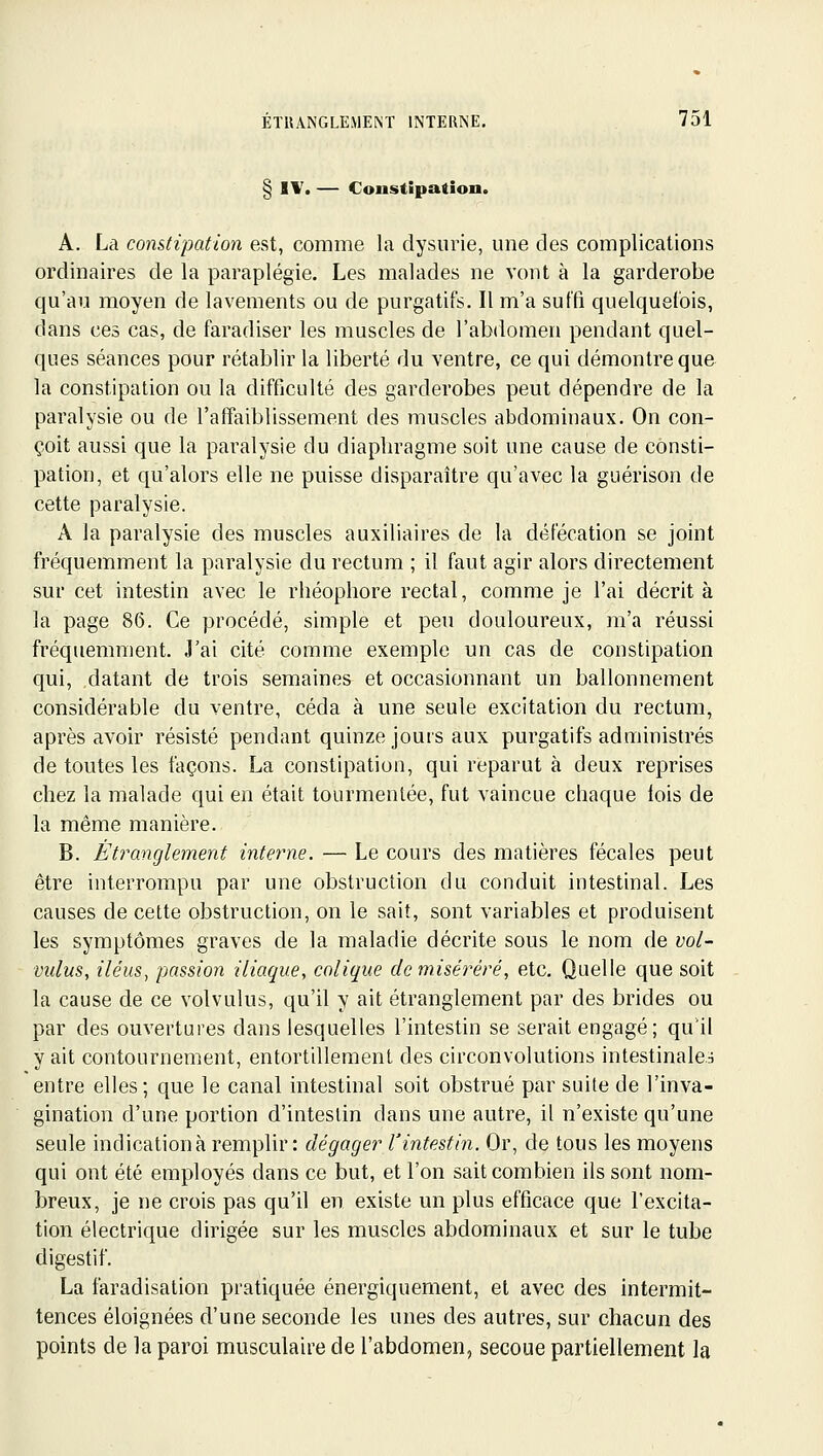 § IV. — Constipation. A. La constipation est, comme la dysurie, une des complications ordinaires de la paraplégie. Les malades ne vont à la garderobe qu'au moyen de lavements ou de purgatifs. Il m'a suffi quelquefois, dans ces cas, de faradiser les muscles de l'abdomen pendant quel- ques séances pour rétablir la liberté du ventre, ce qui démontre que la constipation ou la difficulté des garderobes peut dépendre de la paralysie ou de l'affaiblissement des muscles abdominaux. On con- çoit aussi que la paralysie du diaphragme soit une cause de consti- pation, et qu'alors elle ne puisse disparaître qu'avec la guérison de cette paralysie. A la paralysie des muscles auxiliaires de la défécation se joint fréquemment la paralysie du rectum ; il faut agir alors directement sur cet intestin avec le rhéophore rectal, comme je l'ai décrit à la page 86. Ce procédé, simple et peu douloureux, m'a réussi fréquemment. J'ai cité comme exemple un cas de constipation qui, datant de trois semaines et occasionnant un ballonnement considérable du ventre, céda à une seule excitation du rectum, après avoir résisté pendant quinze jouis aux purgatifs administrés de toutes les façons. La constipation, qui reparut à deux reprises chez la malade qui en était tourmentée, fut vaincue chaque lois de la même manière. B. Étranglement interne. — Le cours des matières fécales peut être interrompu par une obstruction du conduit intestinal. Les causes de cette obstruction, on le sait, sont variables et produisent les symptômes graves de la maladie décrite sous le nom de vol- vulus, iléus, passion iliaque, colique de miserere, etc. Quelle que soit la cause de ce volvulus, qu'il y ait étranglement par des brides ou par des ouvertures dans lesquelles l'intestin se serait engagé; qu'il y ait contournement, entortillement des circonvolutions intestinales entre elles; que le canal intestinal soit obstrué par suite de l'inva- gination d'une portion d'intestin dans une autre, il n'existe qu'une seule indication à remplir : dégager l'intestin. Or, de tous les moyens qui ont été employés dans ce but, et l'on sait combien ils sont nom- breux, je ne crois pas qu'il en existe un plus efficace que l'excita- tion électrique dirigée sur les muscles abdominaux et sur le tube digestif. La faradisation pratiquée énergiquement, et avec des intermit- tences éloignées d'une seconde les unes des autres, sur chacun des points de la paroi musculaire de l'abdomen, secoue partiellement la