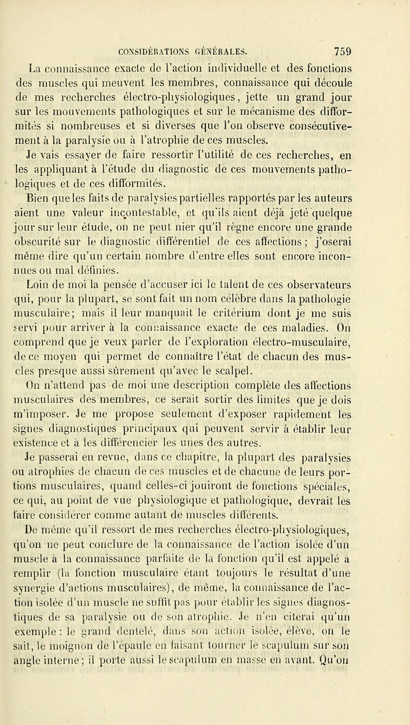 La connaissance exacte de l'action individuelle et des fonctions des muscles qui meuvent les membres, connaissance qui découle de mes recherches électro-physiologiques, jette un grand jour sur les mouvements pathologiques et sur le mécanisme des diffor- mités si nombreuses et si diverses que l'on observe consécutive- ment à la paralysie ou à l'atrophie de ces muscles. Je vais essayer de faire ressortir l'utilité de ces recherches, en les appliquant à l'étude du diagnostic de ces mouvements patho- logiques et de ces difformités. Bien que les faits de paralysies partielles rapportés par les auteurs aient une valeur incontestable, et qu'ils aient déjà jeté quelque jour sur leur étude, on ne peut nier qu'il règne encore une grande obscurité sur le diagnostic différentiel de ces affections ; j'oserai même dire qu'un certain nombre d'entre elles sont encore incon- nues ou mal définies. Loin de moi la pensée d'accuser ici le talent de ces observateurs qui, pour la plupart, se sont fait un nom célèbre dans la pathologie musculaire; mais il leur manquait le critérium dont je me suis f^ervi pour arriver à la coniiaissance exacte de ces maladies. On comprend que je veux parler de l'exploration électro-musculaire, de ce moyen qui permet de connaître l'état de chacun des mus- cles presque aussi sûrement qu'avec le scalpel. On n'attend pas de moi une description complète des affections musculaires des membres, ce serait sortir des limites que je dois m'imposer. Je me propose seulement d'exposer rapidement les signes diagnostiques principaux qui peuvent servir à établir leur existence et à les différencier les unes des autres. Je passerai en revue, dans ce chapitre, la plupart des paralysies ou atrophies de chacun de ces muscles et de chacune de leurs por- tions musculaires, quand celles-ci jouiront de fonctions spéciales, ce qui, au point de vue physiologique et pathologique, devrait les faire considérer comme autant de muscles différents. De même qu'il ressort de mes recherches électro-physiologiques, qu'on ne peut conclure de la connaissance de l'action isolée d'un muscle à la connaissance parfaite de la fonction qu'il est appelé à remplir (la fonction musculaire étant toujours le résultat d'une synergie d'actions musculaires), de même, la connaissance de l'ac- tion isolée d'un muscle ne suffit pas pour établir les signes diagnos- tiques de sa paralysie ou de son atrophie. Je n'en citerai qu'un exemple : le grand dentelé, dans son actiun isolée, élève, on le sait, le moignon de l'épaule en taisant tourner le scapulum sur son angle interne; il porte aussi le scapulum en masse en avant. Qu'où