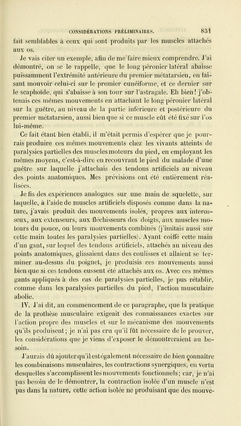 fait semblables à ceux qui sont produits par les muscles attachés aux os. Je vais citer un exemple, afin de meTaire mieux comprendre. J'ai démontré, on se le rappelle, que le long péronier latéral abaisse puissamment l'extrémité antérieure du premier métatarsien, en fai- sant mouvoir celui-ci sur le premier cunéiforme, et ce dernier sur le scaphoïde, qui s'abaisse à son tour sur l'astragale. Eh bien! j'ob- tenais ces mêmes mouvements en attachant le long péronier latéral sur la guêtre, au niveau de la partie inférieure et postérieure du premier métatarsien, aussi bien que si ce muscle eût été fixé sur i'os lui-même. Ce l'ait étant bien établi, il m'était permis d'espérer que je pour- rais produire ces mêmes mouvements chez les vivants atteints de paralysies partielles des muscles moteurs du pied, en employant les mêmes moyens, c'est-à-dire en recouvrant le pied du malade d'une guêtre sur laquelle j'attachais des tendons artificiels au niveau des points anatomiques. Mes prévisions ont été entièrement réa- lisées. Je fis des expériences analogues sur une main de squelette, sur laquelle, à l'aide de muscles artificiels disposés comme dans la na- ture, j'avais produit des mouvements isolés, propres aux interos- seux, aux extenseurs, aux fléchisseurs des doigts, aux muscles mo- teurs du pouce, ou leurs mouvements combinés (j'imitais aussi sur cette main toutes les paralysies partielles). Ayant coiffé cette main d'un gant, sur lequel des tendons artificiels, attachés au niveau des points anatomiques, glissaient dans des coulisses et allaient se ter- miner au-dessus du poignet, je produisis ces mouvements aussi bien que si ces tendons eussent été attachés aux os. Avec ces mêmes gants appliqués à des cas de paralysies partielles, je pus rétablir, comme dans les paralysies partielles du pied, l'action musculaire abolie. IV. J'ai dit, au commencement de ce paragraphe, que la pratique de la prothèse musculaire exigeait des connaissances exactes sur l'action propre des muscles et sur le mécanisme des mouvements qu'ils produisent ; je n'ai pas cru qu'il fût nécessaire de le prouver, les considérations que je viens d'exposer le démontreraient au be- soin. J'aurais dû ajouter qu'il est également nécessaire de bien connaître les combinaisons musculaires, les contractions synergiques, en vertu desquelles s'accomplissent les mouvements fonctionnels; car, je n'ai pas besoin de le démontrer, la contraction isolée d'un muscle n'est pas dans la nature, cette action isolée ne produisant que des mouve-