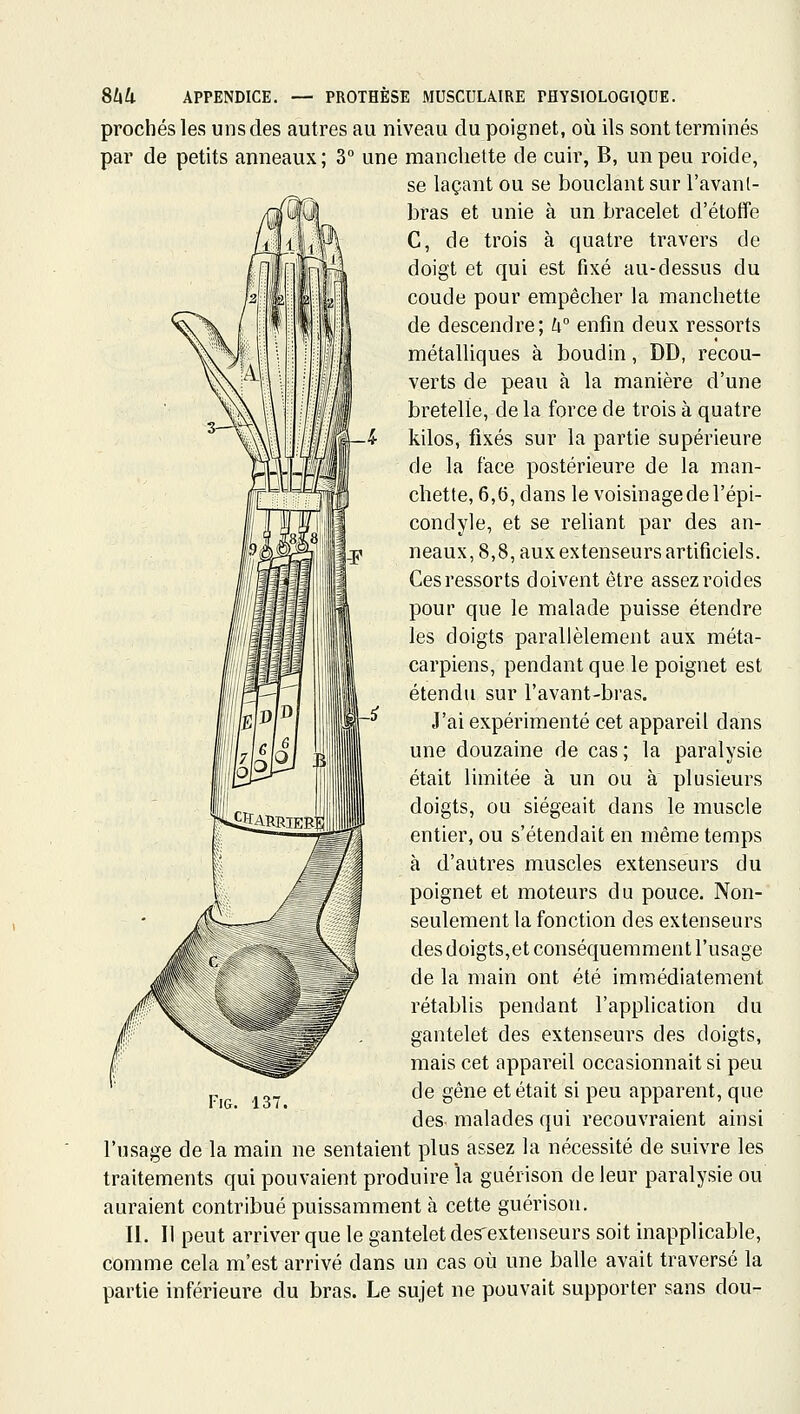 proches les uns des autres au niveau du poignet, où ils sont terminés par de petits anneaux; 3° une manchette de cuir, B, un peu roide, se laçant ou se bouclant sur l'avanl- bras et unie à un bracelet d'étotfe C, de trois à quatre travers de doigt et qui est fixé au-dessus du coude pour empêcher la manchette de descendre; U° enfin deux ressorts métalliques à boudin, DD, recou- verts de peau à la manière d'une bretelle, de la force de trois à quatre kilos, fixés sur la partie supérieure de la face postérieure de la man- chette, 6,5, dans le voisinagedel'épi- condyle, et se reliant par des an- neaux, 8,8, aux extenseurs artificiels. Ces ressorts doivent être assez roides pour que le malade puisse étendre les doigts parallèlement aux méta- carpiens, pendant que le poignet est étendu sur l'avant-bras. J'ai expérimenté cet appareil dans une douzaine de cas ; la paralysie était limitée à un ou à plusieurs doigts, ou siégeait dans le muscle entier, ou s'étendait en même temps à d'autres muscles extenseurs du poignet et moteurs du pouce. Non- seulement la fonction des extenseurs des doigts,et conséquemment l'usage de la main ont été immédiatement rétablis pendant l'application du gantelet des extenseurs des doigts, mais cet appareil occasionnait si peu de gêne et était si peu apparent, que des malades qui recouvraient ainsi l'usage de la main ne sentaient plus assez la nécessité de suivre les traitements qui pouvaient produire la guérison de leur paralysie ou auraient contribué puissamment à cette guérison. II. Il peut arriver que le gantelet des'extenseurs soit inapplicable, comme cela m'est arrivé dans un cas où une balle avait traversé la partie inférieure du bras. Le sujet ne pouvait supporter sans dou-