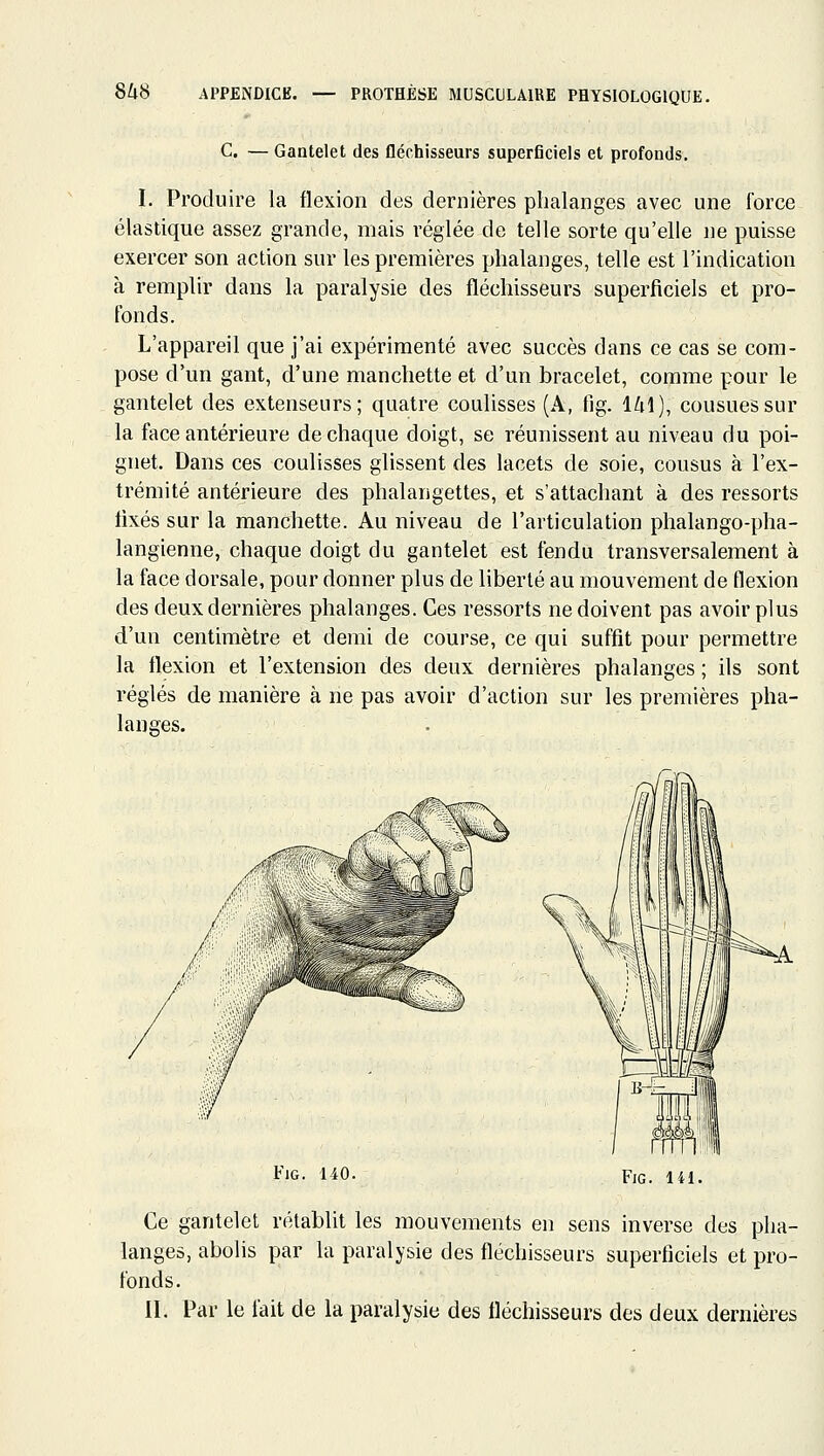 C. — Gantelet des fléchisseurs superficiels et profonds, I. Produire la flexion des dernières phalanges avec une force élastique assez grande, mais réglée de telle sorte qu'elle ne puisse exercer son action sur les premières phalanges, telle est l'indication à remplir dans la paralysie des fléchisseurs superficiels et pro- fonds. L'appareil que j'ai expérimenté avec succès dans ce cas se com- pose d'un gant, d'une manchette et d'un bracelet, comme pour le gantelet des extenseurs; quatre coulisses (A, fig. 141), cousues sur la face antérieure de chaque doigt, se réunissent au niveau du poi- gnet. Dans ces coulisses glissent des lacets de soie, cousus à l'ex- trémité antérieure des phalangettes, et s'attachant à des ressorts fixés sur la manchette. Au niveau de l'articulation phalango-pha- langienne, chaque doigt du gantelet est fendu transversalement à la face dorsale, pour donner plus de liberté au mouvement de flexion des deux dernières phalanges. Ces ressorts ne doivent pas avoir plus d'un centimètre et demi de course, ce qui suffit pour permettre la flexion et l'extension des deux dernières phalanges ; ils sont réglés de manière à ne pas avoir d'action sur les premières pha- langes. FiG. 140. FiG. 141. Ce gantelet rétablit les mouvements en sens inverse des pha- langes, abolis par la paralysie des fléchisseurs superficiels et pro- fonds. II. Par le lait de la paralysie des fléchisseurs des deux dernières