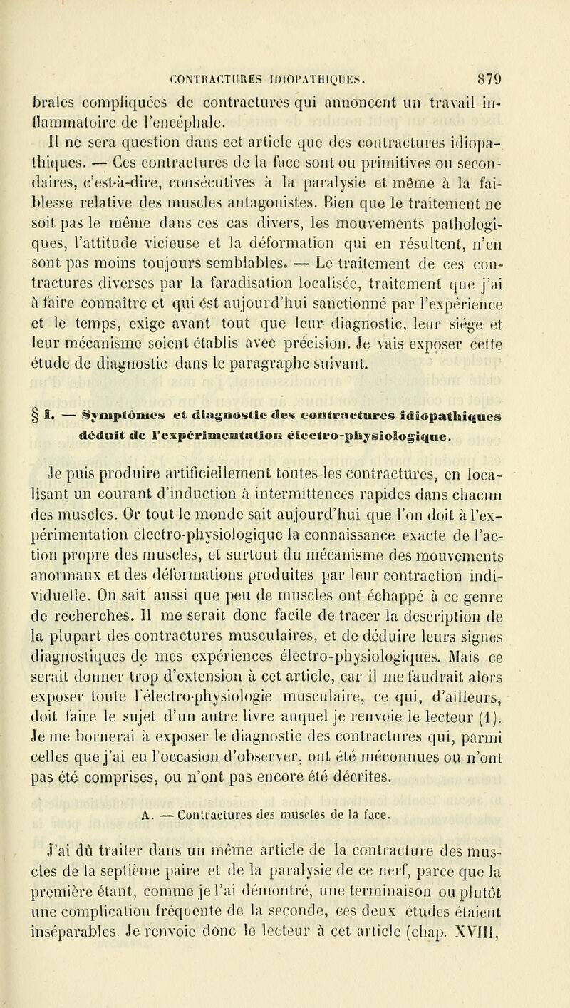 braies compliquées de contractures qui annoncent un travail in- flammatoire de l'encéphale. 11 ne sera question dans cet article que des contractures idiopa- thiques. — Ces contractures de la face sont ou primitives ou secon- daires, c'est-à-dire, consécutives à la paralysie et même cà la fai- blesse relative des muscles antagonistes. Bien que le traitement ne soit pas le même dans ces cas divers, les mouvements pathologi- ques, l'altitude vicieuse et la déformation qui en résultent, n'en sont pas moins toujom's semblables. — Le traitement de ces con- tractures diverses par la faradisation localisée, traitement que j'ai à faire connaître et qui est aujourd'hui sanctionné par l'expérience et le temps, exige avant tout que leur- diagnostic, leur siège et leur mécanisme soient établis avec précision. Je vais exposer cette étude de diagnostic dans le paragraphe suivant. § I. — Symptômes et diagnostic de» contractures idiopathiques déduit de l'expérimentation éScctro-pla;^sloIogiqne. Je puis produire artificiellement toutes les contractures, en loca- lisant un courant d'induction à intermittences rapides dans chacun des muscles. Or tout le monde sait aujourd'hui que l'on doit à l'ex- périmentation électro-pliysiologique la connaissance exacte de l'ac- tion propre des muscles, et surtout du mécanisme des mouvements anormaux et des déformations produites par leur contraction indi- viduelle. On sait aussi que peu de muscles ont échappé à ce genre de recherches. Il me serait donc facile de tracer la description de la plupart des contractures musculaires, et de déduire leurs signes diagnostiques de mes expériences électro-physiologiques. Mais ce serait donner trop d'extension à cet article, car il me faudrait alors exposer toute Télectro-physiologie musculaire, ce qui, d'ailleurs, doit faire le sujet d'un autre livre auquel je renvoie le lecteur (1]. Je me bornerai à exposer le diagnostic des contractures qui, parmi celles que j'ai eu l'occasion d'observer, ont été méconnues ou n'ont pas été comprises, ou n'ont pas encore été décrites. A. — Conu-actures des muscles de la face. J'ai dû traiter dans un même article de la contracture des mus- cles de la septième paire et de la paralysie de ce nerf, parce que la première étant, comme je l'ai démontré, une terminaison ou plutôt une complication fréquente de la seconde, ces deux études étaient inséparables. Je renvoie donc le lecteur à cet article (chap. XVIIl,