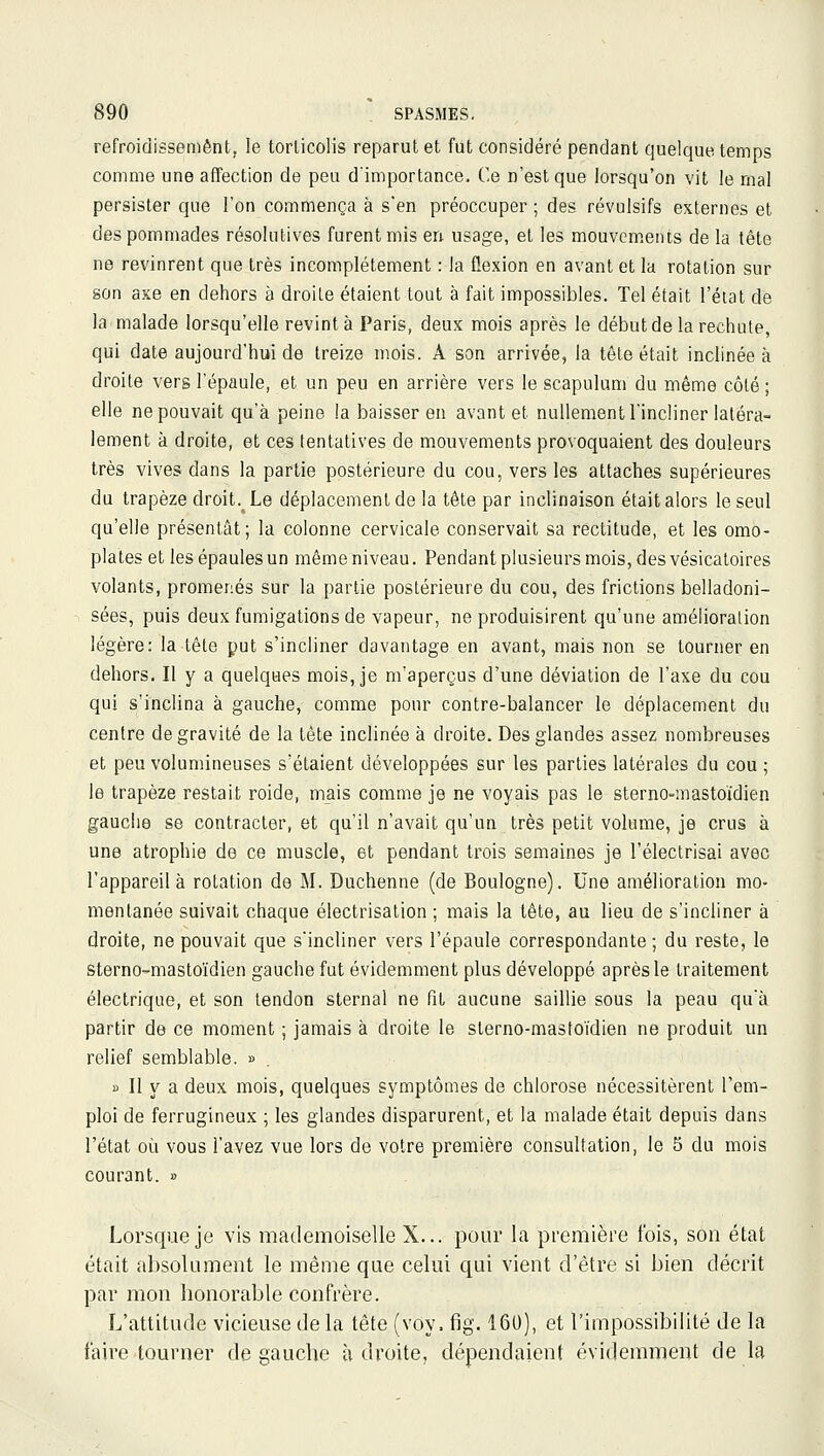 refroidissement, le torticolis reparut et fut considéré pendant quelque temps comme une affection de peu d'importance. Ce n'est que lorsqu'on vit le rnal persister que l'on commença à s'en préoccuper ; des révulsifs externes et des pommades résolutives furent mis en usage, et les mouvements de la tête ne revinrent que très incomplètement : la flexion en avant et la rotation sur son axe en dehors à droite étaient tout à fait impossibles. Tel était l'état de la malade lorsqu'elle revint à Paris, deux mois après le début de la rechute, qui date aujourd'hui de treize mois. A son arrivée, la tête était inclinée à droite vers l'épaule, et un peu en arrière vers le scapulum du même côté ; elle ne pouvait qu'à peine la baisser en avant et nullement l'incliner latéra- lement à droite, et ces tentatives de mouvements provoquaient des douleurs très vives dans la partie postérieure du cou, vers les attaches supérieures du trapèze droit. Le déplacement de la tête par inclinaison était alors le seul qu'elle présentât; la colonne cervicale conservait sa rectitude, et les omo- plates et les épaules un même niveau. Pendant plusieurs mois, desvésicatoires volants, promenés sur la partie postérieure du cou, des frictions belladoni- sées, puis deux fumigations de vapeur, ne produisirent qu'une amélioration légère: la tête put s'incliner davantage en avant, mais non se tourner en dehors. Il y a quelques mois, je m'aperçus d'une déviation de l'axe du cou qui s'inclina à gauche, comme pour contre-balancer le déplacement du centre de gravité de la tête inclinée à droite. Des glandes assez nombreuses et peu volumineuses s'étaient développées sur les parties latérales du cou ; le trapèze restait roide, mais comme je ne voyais pas le sterno-mastoïdien gauche se contracter, et qu'il n'avait qu'un très petit volume, je crus à une atrophie de ce muscle, et pendant trois semaines je l'électrisai avec l'appareil à rotation de M. Duchenne (de Boulogne). Une amélioration mo- mentanée suivait chaque électrisation ; mais la tête, au lieu de s'incliner à droite, ne pouvait que s'incliner vers l'épaule correspondante; du reste, le sterno-masto'idien gauche fut évidemment plus développé après le traitement électrique, et son tendon sternal ne fit aucune saillie sous la peau qu'à partir de ce moment ; jamais à droite le sterno-mastoïdien ne produit un relief semblable. » » Il y a deux mois, quelques symptômes de chlorose nécessitèrent l'em- ploi de ferrugineux ; les glandes disparurent, et la malade était depuis dans l'état où vous l'avez vue lors de votre première consultation, le 5 du mois courant. » Lorsque je vis mademoiselle X... pour la première fois, son état était absolument le même que celui qui vient d'être si bien décrit par mon honorable confrère. L'attitude vicieuse de la tête (voy. fig. 160), et l'impossibilité de la faire tourner de gauche à droite, dépendaient évidemment de la