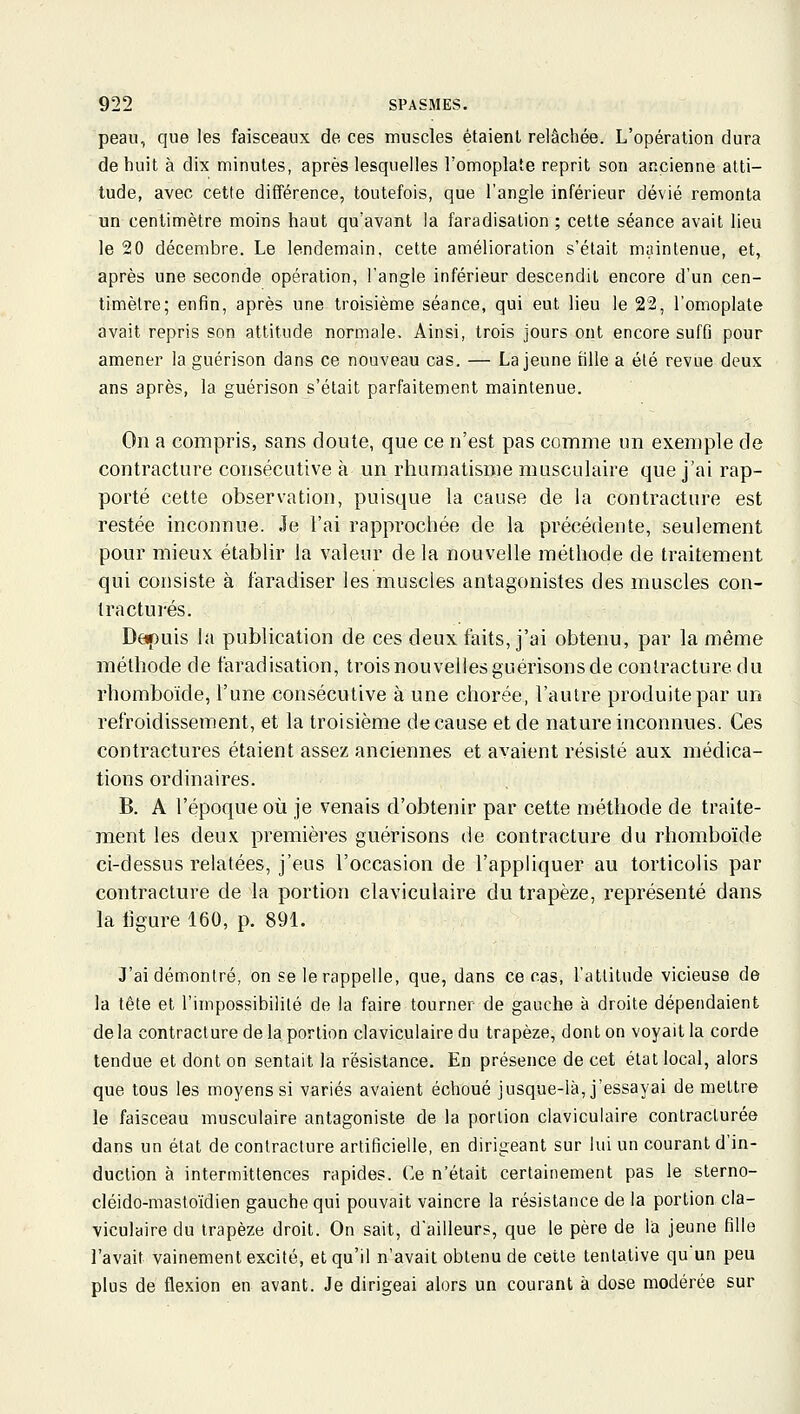 peau, que les faisceaux de ces muscles étaient relâchée. L'opération dura de huit à dix minutes, après lesquelles l'omoplate reprit son ancienne alti- tude, avec cette différence, toutefois, que l'angle inférieur dévié remonta un centimètre moins haut qu'avant la faradisalion ; cette séance avait lieu le 20 décembre. Le lendemain, cette amélioration s'était maintenue, et, après une seconde opération, l'angle inférieur descendit encore d'un cen- timètre; enfin, après une troisième séance, qui eut lieu le 22, l'omoplate avait repris son attitude normale. Ainsi, trois jours ont encore suffi pour amener la guérison dans ce nouveau cas, — La jeune fille a été revue deux ans après, la guérison s'était parfaitement maintenue. On a compris, sans cloute, que ce n'est pas comme un exemple de contracture consécutive à un rhumatisme musculaire que j'ai rap- porté cette observation, puisque la cause de la contracture est restée inconnue. Je l'ai rapprochée de la précédente, seulement pour mieux établir la valeur delà nouvelle méthode de traitement qui consiste à faradiser les muscles antagonistes des muscles con- tractures. Depuis la publication de ces deux faits, j'ai obtenu, par la même méthode de faradisation, trois nouvelles guérisons de contracture du rhomboïde, l'une consécutive à une chorée, l'autre produite par un refroidissement, et la troisième de cause et de nature inconnues. Ces contractures étaient assez anciennes et avaient résisté aux médica- tions ordinaires. B. A l'époque où je venais d'obtenir par cette méthode de traite- ment les deux premières guérisons de contracture du rhomboïde ci-dessus relatées, j'eus l'occasion de l'appliquer au torticolis par contracture de la portion claviculaire du trapèze, représenté dans la ligure 160, p. 891. J'ai démontré, on se le rappelle, que, dans ce cas, l'attitude vicieuse de la tête et l'impossibililé de la faire tourner de gauche à droite dépendaient delà contracture de la portion claviculaire du trapèze, dont on voyait la corde tendue et dont on sentait la résistance. En présence de cet état local, alors que tous les moyens si variés avaient échoué jusque-là, j'essayai démettre le faisceau musculaire antagoniste de la portion claviculaire contracturée dans un état de contracture artificielle, en dirigeant sur lui un courant d'in- duction à intermittences rapides. Ce n'était certainement pas le sterno- cléido-mastoïdien gauche qui pouvait vaincre la résistance de la portion cla- viculaire du trapèze droit. On sait, d'ailleurs, que le père de la jeune fille l'avait vainement excité, et qu'il n'avait obtenu de cette tentative qu'un peu plus de flexion en avant. Je dirigeai alors un courant à dose modérée sur