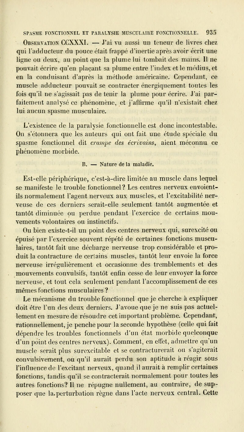 Obseuvation CCXXXI. — J'ai vu aussi un teneur de livres chez qui l'adducteur du pouce était frappé d'inertie après avoir écrit une ligne ou deux, au point que la plume lui tombait des mains. Il ne pouvait écrire qu'en plaçant sa plume entre l'index et le médius, et en la conduisant d'après la méthode américaine. Cependant, ce muscle adducteur pouvait se contracter énergiquement toutes les fois qu'il ne s'agissait pas de tenir la plume pour écrire. J'ai par- faitement analysé ce phénomène, et j'affirme qu'il n'existait chez lui aucun spasme musculaire. L'existence de la paralysie fonctionnelle est donc incontestable. On s'étonnera que les auteurs qui ont fait une étude spéciale du spasme fonctionnel dit crampe des écrivains, aient méconnu ce phénomène morbide. B. — Nature de la maladie. Est-elle périphérique, c'est-à-dire limitée au muscle dans lequel se manifeste le trouble fonctionnel ? Les centres nerveux envoient- ils normalement l'agent nerveux aux muscles, et l'excitabilité ner- veuse de ces derniers serait-elle seulement tantôt augmentée et tantôt diminuée ou perdue pendant l'exercice de certains mou- vements volontaires ou instinctifs. Ou bien existe-t-il un point des centres nerveux qui, surexcité ou épuisé par l'exercice souvent répété de certaines fonctions muscu- laires, tantôt fait une décharge nerveuse trop considérable et pro- duit la contracture de certains muscles, tantôt leur envoie la force nerveuse irrégulièrement et occasionne des tremblements et des mouvements convulsifs, tantôt enfin cesse de leur envoyer la force nerveuse, et tout cela seulement pendant l'accomplissement de ces mêmes fonctions musculaires? Le mécanisme du trouble fonctionnel que je cherche à expliquer doit être l'un des deux derniers. J'avoue que je ne suis pas actuel- lement en mesure de résoudre cet important problème. Cependant, rationnellement, je penche pour la seconde hypothèse (celle qui fait dépendre les troubles fonctionnels d'un état morbide quelconque d'un point des centres nerveux). Comment, en effet, admettre qu'un muscle serait plus surexcitable et se contracturerait ou s'agiterait convulsivement, ou qu'il aurait perdu son aptitude à réagir sous l'influence de l'excitant nerveux, quand il aurait à remplir certaines fonctions, tandis qu'il se contracterait normalement pour toutes les autres fonctions? Il ne répugne nullement, au contraire, de sup- poser que la.perturbation règne dans l'acte nerveux central. Celte