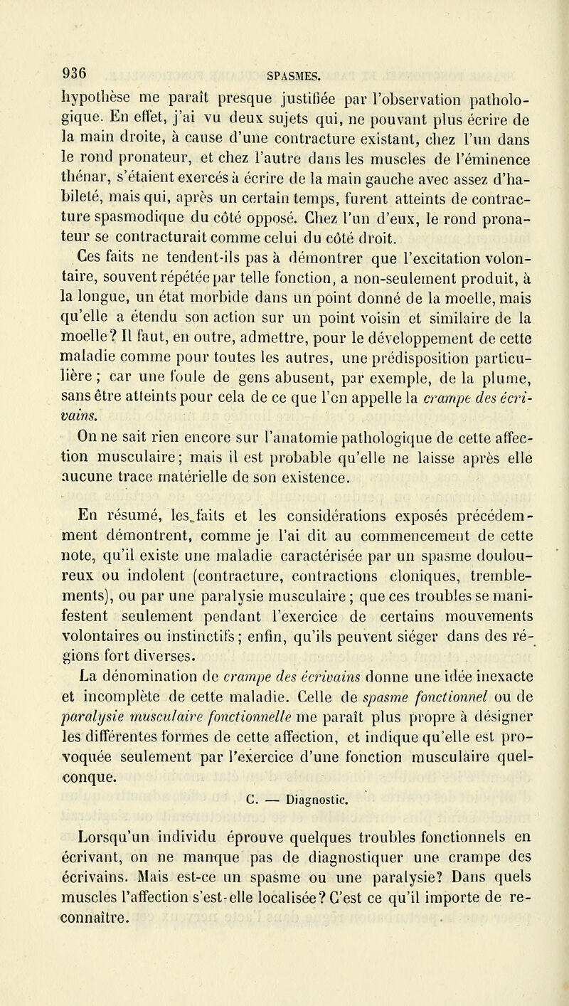 hypothèse me paraît presque justifiée par l'observation patholo- gique. En effet, j'ai vu deux sujets qui, ne pouvant plus écrire de la main droite, à cause d'une contracture existant, chez l'un dans le rond pronateur, et chez l'autre dans les muscles de l'éminence tliénar, s'étaient exercés à écrire de la main gauche avec assez d'ha- bileté, mais qui, après un certain temps, furent atteints de contrac- ture spasmodique du côté opposé. Chez l'un d'eux, le rond prona- teur se conlracturait comme celui du côté droit. Ces faits ne tendent-ils pas à démontrer que l'excitation volon- taire, souvent répétée par telle fonction, a non-seulement produit, à la longue, un état morbide dans un point donné de la moelle, mais qu'elle a étendu son action sur un point voisin et similaire de la moelle? Il faut, en outre, admettre, pour le développement de cette maladie comme pour toutes les autres, une prédisposition particu- lière ; car une foule de gens abusent, par exemple, de la plume, sans être atteints pour cela de ce que l'en appelle la crampe des écri- vains. On ne sait rien encore sur l'anatomie pathologique de cette affec- tion musculaire; mais il est probable qu'elle ne laisse après elle aucune trace matérielle de son existence. En résumé, les^fails et les considérations exposés précédem- ment démontrent, comme je l'ai dit au commencement de cette note, qu'il existe une maladie caractérisée par un spasme doulou- reux ou indolent (contracture, contractions cloniques, tremble- ments), ou par une paralysie musculaire ; que ces troubles se mani- festent seulement pendant l'exercice de certains mouvements volontaires ou instinctifs; enfin, qu'ils peuvent siéger dans des ré- gions fort diverses. La dénomination de crampe des écrivains donne une idée inexacte et incomplète de cette maladie. Celle de spasme fonctionnel ou de paralysie musculaire fonctionnelle me paraît plus propre à désigner les différentes formes de cette affection, et indique qu'elle est pro- voquée seulement par l'exercice d'une fonction musculaire quel- conque. C. — Diagnostic. Lorsqu'un individu éprouve quelques troubles fonctionnels en écrivant, on ne manque pas de diagnostiquer une crampe des écrivains. Mais est-ce un spasme ou une paralysie? Dans quels muscles l'affection s'est-elle localisée? C'est ce qu'il importe de re- connaître.