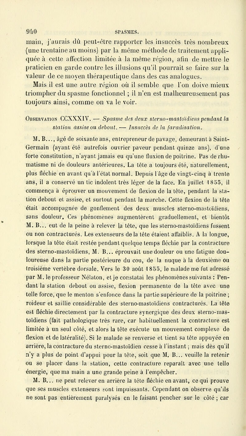 main, j'aurais dû peut-être rapporter les insuccès très nombreux (une trentaine au moins) par la même méthode de traitement appli- quée à cette affection limitée à la même région, afin de mettre le praticien en garde contre les illusions qu'il pourrait se faire sur la valeur de ce moyen thérapeutique dans des cas analogues. Mais il est une autre région où il semble que l'on doive mieux triompher du spasme fonctionnel ; il n'en est malheureusement pas toujours ainsi, comme on va le voir. Observation CCXXXIV. — Spasme des deux slerno-masloïdiens pendant la slalion assise ou debout. — Insuccès de la faradisalion. M. B..., âgé de soixante ans, entrepreneur de pavage, demeurant à Saint- Germain (ayant été autrefois ouvrier paveur pendant quinze ans), d'une forte constitution, n'ayant jamais eu qu'une fluxion de poitrine. Pas de rhu- matisme ni de douleurs antérieures. La tête a toujours été, naturellement, plus fléchie en avant qu'à l'état normal. Depuis l'âge de vingt-cinq à trente ans, il a conservé un tic indolent très léger de la face. En juillet 1855, il commença à éprouver un mouvement de flexion de la tête, pendant la sta- tion debout et assise, et surtout pendant la marche. Cette flexion de la tête était accompagnée de gonflement des deux muscles sterno-masto'idiens, sans douleur. Ces phénomènes augmentèrent graduellement, et bientôt M. B... eut de la peine à relever la tête, que les sterno-masto'idiens fussent ou non contractures. Les extenseurs de la tête étaient affaiblis. A la longue, lorsque la tête était restée pendant quelque temps fléchie par la contracture des sterno-masto'idiens, M. B... éprouvait une douleur ou une fatigue dou- loureuse dans la partie postérieure du cou, de la nuque à la deuxième ou troisième vertèbre dorsale. Vers le 30 août 1 855, le malade me fut adressé par M. le professeur Nélaton, et je constatai les phénomènes suivants : Pen- dant la station debout ou assise, flexion permanente de la tête avec une telle force, que le menton s'enfonce dans la partie supérieure de la poitrine ; roideur et saillie considérable des sterno-masto'idiens contractures. La tête est fléchie directement par la contracture synergique des deux sterno-mas- to'idiens (fait pathologique très rare, car habituellement la contracture est limitée à un seul côté, et alors la tête exécute un mouvement complexe de flexion et de latéralité). Si le malade se renverse et lient sa tête appuyée en arrière, la contracture du sterno-masto'idien cesse à l'instant; mais dès qu'il n'y a plus de point d'appui pour la tête, soit que M. B... veuille la retenir ou se placer dans la station, cette contracture reparaît avec une telle énergie, que ma main a une grande peine à l'empêcher. M. B... ne peut relever en arrière la tête fléchie en avant, ce qui prouve que ses muscles extenseurs sont impuissants. Cependant on observe qu'ils ne sont pas entièrement paralysés en le faisant pencher sur le côté ; car