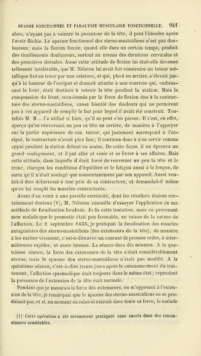 alors, n'ayant pas à vaincre la pesanteur de la tête, il peut l'étendre après lavoir fléchie. Le spasme fonctionnel des sterno-mastoïdiens n'est pas dou- loureux ; mais la flexion forcée, quand elle dure un certain temps, produit des tiraillements douloureux, surtout au niveau des dernières cervicales et des premières dorsales. Aussi celte altitude de flexion lui était-elle devenue tellement intolérable, que M. Nélaton lui avait fait construire un tuteur mé- tallique fixé au tronc par une ceinture, et qui, placé en arrière, s'élevait jus- qu'à la hauteur de l'occiput et donnait attache à une courroie qui, embras- sant le front, était destinée à retenir la tête pendant la station. Mais la compression du front, occasionnée par la force de flexion due à la contrac- ture des sterno-mastoïdiens, causa bientôt des douleurs qui ne permirent pas à cet appareil de remplir le but pour lequel il avait été construit. Tou- tefois M. B... l'a utilisé si bien, qu'il ne peut s'en passer. Il s'est, en efi'et, aperçu qu'en renversant un peu sa tête en arrière, de manière à l'appuyer sur la partie supérieure de son tuteur, qui justement correspond à l'oc- ciput, la contracture n'avait plus lieu; il continua donc à s'en servir comme appui pendant la station debout ou assise. De cette façon il en éprouva un grand soulagement, et il put aller et venir et se livrer à ses affaires. Mais cette attitude, dans laquelle il élait forcé de renverser un peu la tête et le tronc, changea les conditions d'équilibre et le fatigua aussi à la longue, de sorte qu'il n'était soulagé que momentanément par son appareil. Aussi vou- lait-il être débarrassé à tout prix de sa contracture, et demandait-il même qu'on lui coupât les muscles contractures. Avant d'en venir à une pareille extrémité, dont les résultats étaient cer- tainement douteux (1), M. Nélaton conseilla d'essayer l'application de ma méthode de faradisation localisée. Je fis cette tentative, mais en prévenant mon malade que le pronostic était peu favorable, en raison de la nature de l'affection. Le 2 septembre 1 835, je pratiquai la faradisation des muscles antagonistes des sterno-mastoïdiens (des extenseurs de la tête), de manière à les exciter vivement, c'est-à-direavec un courant de premier ordre, à inter- mittences rapides, et assez intense. La séance dura dix minutes. A la qua- trième séance, la force des extenseurs do la tête s'était considérablement accrue, mais le spasme des slernc-mastoïdiens n'était pas modifié. A la quinzième séance, c'est-à-dire trente jours après le commencement du trai- tement, l'affection spasmodique était toujours dans le même état; cependant la puissance de l'extension de la tête était normale. Pendant que je mesurais la force des extenseurs, en m'opposant à l'exten- sion de la tèle, je remarquai que le spasme des sterno-mastoïdiens ne se pro- duisait pas, et si, au moment où celui-ci existait dans toute sa force, le malade (1) Cette opération a été récemment pratiquée sans succès dans des circon- stances semblables.