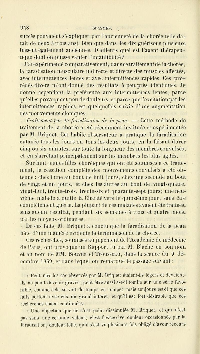 succès pouvaient s'expliquer par l'aucienneté de la cliorée (elle da- tait de deux à trois ans), bien que dans les dix guérisons plusieurs fussent également anciennes. D'ailleurs quel est l'agent thérapeu- tique dont on puisse vanter l'infaillibilité? J'ai expérimenté comparativement, dans ce traitement de la chorée, la faradisation musculaire indirecte et directe des muscles affectés, avec intermittences lentes et avec intermittences rapides. Ces pro- cédés divers m'ont donné des résultats à peu près identiques. Je donne cependant la préférence aux intermittences lentes, parce qu'elles provoquent peu de douleurs, et parce que l'excitation par les intermittences rapides est quelquefois suivie d'une augmentation des mouvements cloniques. Traitement par la faradisation de la peau. — Cette méthode de traitement de la chorée a été récemment instituée et expérimentée par M. Briquet. Cet habile observateur a pratiqué la faradisation cutanée tous les jours ou tous les deux jours, en la faisant durer cinq ou six minutes, sur toute la longueur des membres convulsés, et en s'arrêtant principalement sur les membres les plus agités. Sur huit jeunes filles choréiques qui ont été soumises à ce traite- ment, la cessation complète des mouvements convulsifs a été ob- tenue : chez l'une au bout de huit jours, chez une seconde au bout de vingt et un jours, et chez les autres au bout de vingt-quatre, vingt-huit, trente-trois, trente-six et quarante-sept jours; une neu- vième malade a quitté la Charité vers le quinzième jour, sans être complètement guérie. La plupart de ces malades avaient été traitées, sans aucun résultat, pendant six semaines à trois et quatre mois, par les moyens ordinaires. De ces faits, M. Briquet a conclu que la faradisation de la peau hâte d'une manière évidente la terminaison de la chorée. Ces recherches, soumises au jugement de l'Académie de médecine de Paris, ont provoqué un Rapport lu par M. Blache en son nom et au nom de MM. Bouvier et Trousseau, dans la séance du 9 dé- cembre 1859, et dans lequel on remarque le passage suivant: « Peut-être les cas observés par M. Briquet étaient-ils légers et devaient- ils ne point devenir graves ; peut-être aussi a-t-il tombé sur une série favo- rable, comme cela se voit de temps en temps; mais toujours est-il que ces faits portent avec eux un grand intérêt, et qu'il est fort désirable que ces recherches soient continuées. » Une objection que ne s'est point dissimulée M. Briquet, et qui n'est pas sans une certaine valeur, c'est l'excessive douleur occasionnée par la faradisation, douleur telle, qu'il s'est vu plusieurs fois obligé d'avoir recours