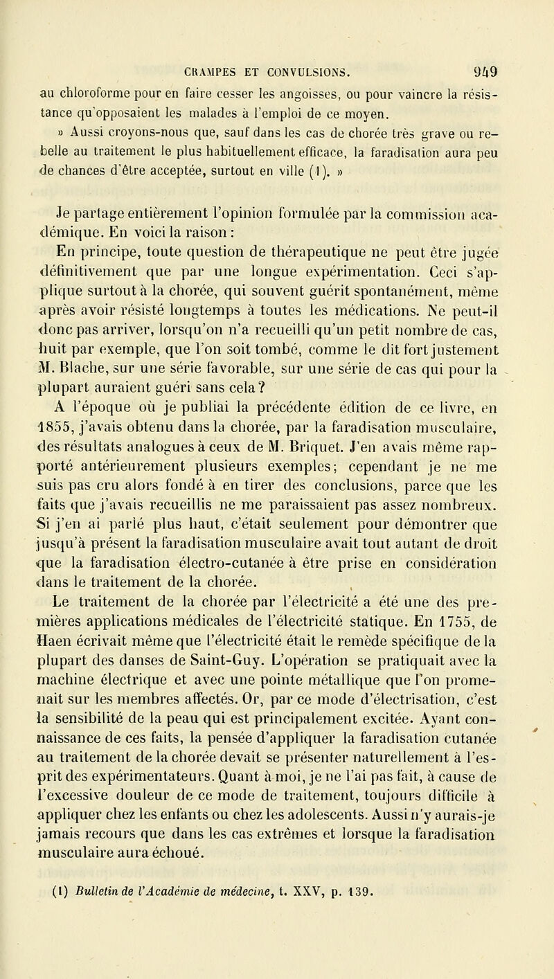 au chloroforme pour en faire cesser les angoisses, ou pour vaincre la résis- tance qu'opposaient les malades à l'emploi de ce moyen. » Aussi croyons-nous que, sauf dans les cas de chorée très grave ou re- belle au traitement le plus habituellement efficace, la faradisalion aura peu de chances d'être acceptée, surtout en ville (1). » Je partage entièrement l'opinion formulée par la commission aca- démique. En voici la raison : En principe, toute question de thérapeutique ne peut être jugée définitivement que par une longue expérimentation. Ceci s'ap- plique surtout à la chorée, qui souvent guérit spontanément, même après avoir résisté longtemps à toutes les médications. Ne peut-il donc pas arriver, lorsqu'on n'a recueilli qu'un petit nombre de cas, huit par exemple, que l'on soit tombé, comme le dit fort justement M. Biache, sur une série favorable, sur une série de cas qui pour la plupart auraient guéri sans cela? A l'époque où je publiai la précédente édition de ce livre, en 1855, j'avais obtenu dans la chorée, par la faradisation musculaire, des résultats analogues à ceux de M. Briquet, J'en avais même rap- porté antérieurement plusieurs exemples; cependant je ne me suis pas cru alors fondé à en tirer des conclusions, parce que les faits que j'avais recueillis ne me paraissaient pas assez nombreux. Si j'en ai parlé plus haut, c'était seulement pour démontrer que jusqu'à présent la faradisation musculaire avait tout autant de droit que la faradisation électro-cutanée à être prise en considération dans le traitement de la chorée. Le traitement de la chorée par l'électricité a été une des pre- mières applications médicales de l'électricité statique. En 1755, de Haen écrivait même que l'électricité était le remède spécifique de la plupart des danses de Saint-Guy. L'opération se pratiquait avec la machine électrique et avec une pointe métallique que l'on prome- nait sur les membres affectés. Or, par ce mode d'électrisation, c'est la sensibilité de la peau qui est principalement excitée. Ayant con- naissance de ces faits, la pensée d'appliquer la faradisation cutanée au traitement de la chorée devait se présenter naturellement à l'es- prit des expérimentateurs. Quant à moi, je ne l'ai pas fait, à cause de l'excessive douleur de ce mode de traitement, toujours difficile à appliquer chez les enfants ou chez les adolescents. Aussi n'y aurais-je jamais recours que dans les cas extrêmes et lorsque la faradisation musculaire aura échoué. (l) Bulletin de l'Académie de médecine, t. XXV, p. 139.