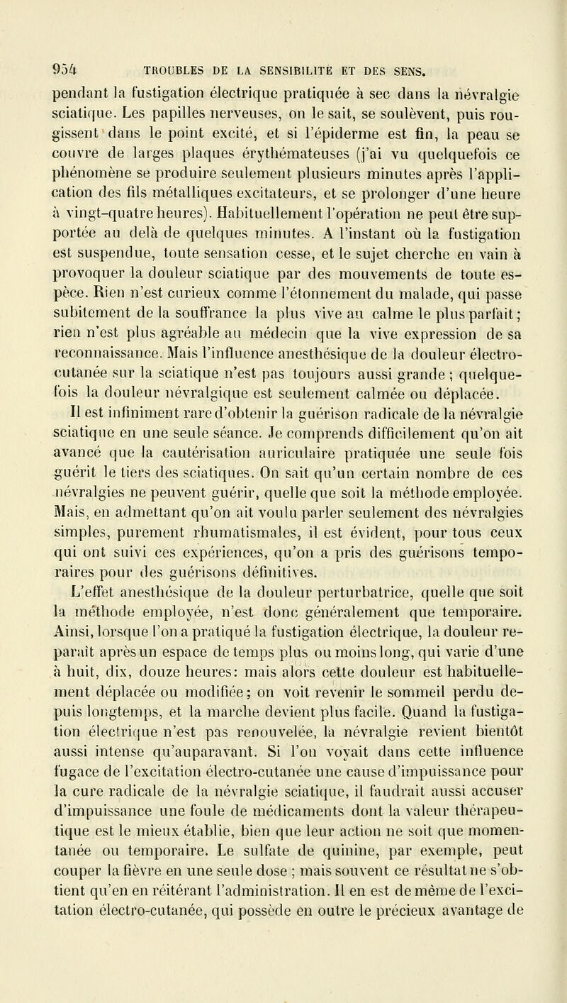 pendant la fustigation électrique pratiquée à sec dans la névralgie sciatique. Les papilles nerveuses, on le sait, se soulèvent, puis rou- gissent dans le point excité, et si l'épiderme est fin, la peau se couvre de larges plaques érytliémateuses (j'ai vu quelquefois ce phénomène se produire seulement plusieurs minutes après l'appli- cation des fils métalliques excitateurs, et se prolonger d'une heure à vingt-quatre heures). Habituellement l'opération ne peut être sup- portée au delà de quelques minutes. A l'instant où la fustigation est suspendue, toute sensation cesse, et le sujet cherche en vain à provoquer la douleur sciatique par des mouvements de toute es- pèce. Rien n'est curieux comme l'élonnementdu malade, qui passe subitement de la souffrance la plus vive au calme le plus parfait ; rien n'est plus agréable au médecin que la vive expression de sa reconnaissance. Mais l'influence anesthésique de la douleur électro- cutanée sur la sciatique n'est pas toujours aussi grande ; quelque- fois la douleur névralgique est seulement calmée ou déplacée. Il est infiniment rare d'obtenir la guérison radicale de la névralgie sciatique en une seule séance. Je comprends difficilement qu'on ait avancé que la cautérisation auriculaire pratiquée une seule fois guérit le tiers des sciatiques. On sait qu'un certain nombre de ces névralgies ne peuvent guérir, quelle que soit la méthode employée. Mais, en admettant qu'on ait voulu parler seulement des névralgies simples, purement rhumatismales, il est évident, pour tous ceux qui ont suivi ces expériences, qu'on a pris des guérisons tempo- raires pour des guérisons définitives. L'effet anesthésique de la douleur perturbatrice, quelle que soit la méthode employée, n'est donc; généralement que temporaire. Ainsi, lorsque l'on a pratiqué la fustigation électrique, la douleur re- paraît après un espace de temps plus ou moins long, qui varie d'une à huit, dix, douze heures: mais alors cette douleur est habituelle- ment déplacée ou modifiée; on voit revenir le sommeil perdu de- puis longtemps, et la marche devient plus facile. Quand la fustiga- tion électrique n'est pas renouvelée, la névralgie revient bientôt aussi intense qu'auparavant. Si l'on voyait dans cette influence fugace de l'excitation électro-cutanée une cause d'impuissance pour la cure radicale de la névralgie sciatique, il faudrait aussi accuser d'impuissance une foule de médicaments dont la valeur thérapeu- tique est le mieux établie, bien que leur action ne soit que momen- tanée ou temporaire. Le sulfate de quinine, par exemple, peut couper la fièvre en une seule dose ; mais souvent ce résultat ne s'ob- tient qu'en en réitérant l'administration. Il en est de même de l'exci- tation électro-cutanée, qui possède en outre le précieux avantage de