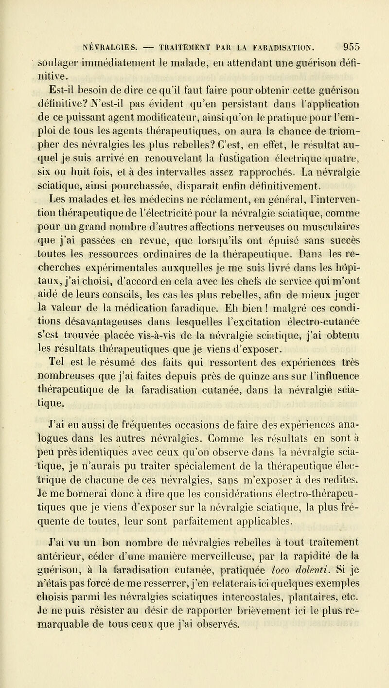 soulager immédiatement le malade, en attendant une guérison défi- nitive. Est-il besoin dédire ce qu'il faut faire pour obtenir cette guérison définitive? N'est-il pas évident qu'en persistant dans l'application de ce puissant agent modificateur, ainsi qu'on le pratique pour l'em- ploi de tous les agents thérapeutiques, on aura la chance de triom- pher des névralgies les plus rebelles? C'est, en effet, le résultat au- quel je suis arrivé en renouvelant la fustigation électrique quatre, six ou huit fois, el à des intervalles assez rapprochés. La névralgie sciatique, ainsi pourchassée, disparaît enfin définitivement. Les malades et les médecins ne réclament, en général, l'interven- tion thérapeutique de l'électricité pour la névralgie sciatique, comme pour un grand nombre d'autres affections nerveuses ou musculaires que j'ai passées en revue, que lorsqu'ils ont épuisé sans succès toutes les ressources ordinaires de la thérapeutique. Dans les re- cherches expérimentales auxquelles je me suis livré dans les hôpi- taux, j'ai choisi, d'accord en cela avec les chefs de service qui m'ont aidé de leurs conseils, les cas les plus rebelles, afin de mieux juger la valeur de la médication faradique. Eh bien ! malgré ces condi- tions désavantageuses dans lesquelles l'excitation électro-cutanée s'est trouvée placée vis-à-vis de la névralgie sciatique, j'ai obtenu les résultats thérapeutiques que je viens d'exposer. Tel est le résumé des faits qui ressortent des expériences très nombreuses que j'ai faites depuis près de quinze ans sur l'influence thérapeutique de la faradisation cutanée, dans la névralgie scia- tique. J'ai eu aussi de fréquentes occasions de faire des expériences ana- logues dans les autres névralgies. Comme les résultats en sont à peu près identiques avec ceux qu'on observe dans la névralgie scia- tique, je n'aurais pu traiter spécialement de la thérapeutique élec- trique de chacune de ces névralgies, sans m'exposer à des redites. Je me bornerai donc à dire que les considérations électro-thérapeu- tiques que je viens d'exposer sur la névralgie sciatique, la plus fré- quente de toutes, leur sont parfaitement applicables. J'ai vu un bon nombre de névralgies rebelles à tout traitement antérieur, céder d'une manière merveilleuse, par la rapidité de la guérison, à la faradisation cutanée, pratiquée loco dolenti. Si je n'étais pas forcé de me resserrer, j'en relaterais ici quelques exemples choisis parmi les névralgies sciatiques intercostales, plantaires, etc. Je ne puis résister au désir de rapporter brièvement ici le plus re- marquable de tous ceux que j'ai observés.