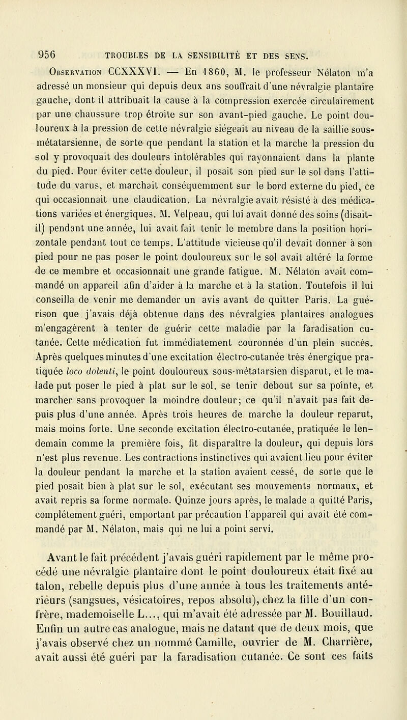 Observation CCXXXVI. — En '1860, M. le professeur Nélaton m'a adressé un monsieur qui depuis deux ans souffrait d'une névralgie plantaire gauche, dont il attribuait la cause à la compression exercée circulairement par une chaussure trop étroite sur son avant-pied gauche. Le point dou- ïoureux à la pression de cette névralgie siégeait au niveau de la saillie sous- métatarsienne, de sorte que pendant la station et la marche la pression du sol y provoquait des douleurs intolérables qui rayonnaient dans la plante du pied. Pour éviter cette douleur, il posait son pied sur le sol dans l'atti- tude du varus, et marchait conséquemment sur le bord externe du pied, ce qui occasionnait une claudication. La névralgie avait résisté à des médica- tions variées et énergiques. M. Velpeau, qui lui avait donné des soins (disait- il) pendant une année, lui avait fait tenir le membre dans la position hori- zontale pendant tout ce temps. L'attitude vicieuse qu'il devait donner à son pied pour ne pas poser le point douloureux sur le sol avait altéré la forme de ce membre et occasionnait une grande fatigue. M. Nélaton avait com- mandé un appareil afin d'aider à la marche et à la station. Toutefois il lui conseilla de venir me demander un avis avant de quitter Paris. La gué- rison que j'avais déjà obtenue dans des névralgies plantaires analogues m'engagèrent à tenter de guérir cette maladie par la faradisation cu- tanée. Cette médication fut immédiatement couronnée d'un plein succès. Après quelques minutes d'une excitation électro-cutanée très énergique pra- tiquée loco dolenii, le point douloureux sous-métatarsien disparut, et le ma- lade put poser le pied à plat sur le sol, se tenir debout sur sa pointe, et marcher sans provoquer la moindre douleur; ce qu'il n'avait pas fait de- puis plus d'une année. Après trois heures de marche la douleur reparut, mais moins forte. Une seconde excitation électro-cutanée, pratiquée le len- demain comme la première fois, fit disparaître la douleur, qui depuis lors n'est plus revenue. Les contractions instinctives qui avaient lieu pour éviter la douleur pendant la marche et la station avaient cessé, de sorte que le pied posait bien à plat sur le sol, exécutant ses mouvements normaux, et avait repris sa forme normale. Quinze jours après, le malade a quitté Paris, complètement guéri, emportant par précaution l'appareil qui avait été com- mandé par M. Nélaton, mais qui ne lui a point servi. Avant le fait précédent j'avais guéri rapidement par le même pro- cédé une névralgie plantaire dont le point douloureux était fixé au talon, rebelle depuis plus d'une année à tous les traitements anté- rieurs (sangsues, vésicatoires, repos absolu), chez la fille d'un con- frère, mademoiselle L..., qui m'avait été adressée par M. Bouillaud. Enfin un autre cas analogue, mais ne datant que de deux mois, que j'avais observé chez un nommé Camille, ouvrier de M. Charrière, avait aussi été guéri par la faradisation cutanée. Ce sont ces faits