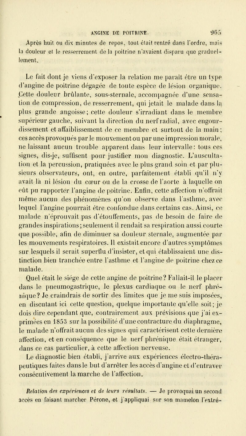 Après huit ou di^ minutes de repos, tout était rentré dans l'ordre, mais la douleur et le resserrement de la poitrine n'avaient disparu que graduel- lement. Le fait dont je viens d'exposer la relation me paraît être un type d'angine de poitrine dégagée de toute espèce de lésion organique. jLlette douleur brûlante, sous-sternale, accompagnée d'une sensa- tion de compression, de resserrement, qui jetait le malade dans la plus grande angoisse; cette douleur s'irradiant dans le membre supérieur gauche, suivant la direction du nerf radial, avec engour- dissement et affaiblissement de ce membre et surtout de la main; ces accès provoqués par le mouvement ou par une impression morale, ne laissant aucun trouble apparent dans leur intervalle: tous ces signes, dis-je, suffisent pour justifier mon diagnostic. L'ausculta- tion et la percussion, pratiquées avec le plus grand soin et par plu- sieurs observateurs, ont, en outre, parfaitement établi qu'il n'y avait là ni lésion du cœur ou de la crosse de l'aorte à laquelle on eût pu rapporter l'angine de poitrine. Enfin, cette affection n'offrait même aucun des phénomènes qu'on observe dans l'asthme, avec lequel l'angine pourrait être confondue dans certains cas. Ainsi, ce malade n'éprouvait pas d'étouffements, pas de besoin de faire de grandes inspirations ; seulement il rendait sa respiration aussi courte que possible, afin de diminuer sa douleur sternalCj augmentée par les mouvements respiratoires. Il existait encore d'autres symptômes sur lesquels il serait supertlu d'insister, et qui établissaient une dis- tinction bien tranchée entre l'asthme et l'angine de poitrine chez ce malade. Quel était le siège de cette angine de poitrine? Fallait-il le placer dans le pneumogastrique, le plexus cardiaque ou le nerf phré- iiique? Je craindrais de sortir des limites que je me suis imposées, en discutant ici cette question, quelque importante qu'elle soit; je dois dire cependant que, contrairement aux prévisions que j'ai ex- primées en 1853 sur la possibilité d'une contracture du diaphragme, le malade n'offrait aucun des signes qui caractérisent cette dernière affection, et en conséquence que le nerf phrénique était étranger, dans ce cas particulier, à cette affection nerveuse. Le diagnostic bien établi, j'arrive aux expériences électro-théra- peutiques faites dans le but d'arrêter les accès d'angine et d'entraver consécutivement la marche de l'affection. Relation des expériences et de leurs résultats. — Je provoquai un second accès en faisant marcher Péroné, et j'appliquai sur son mamelon l'extré-