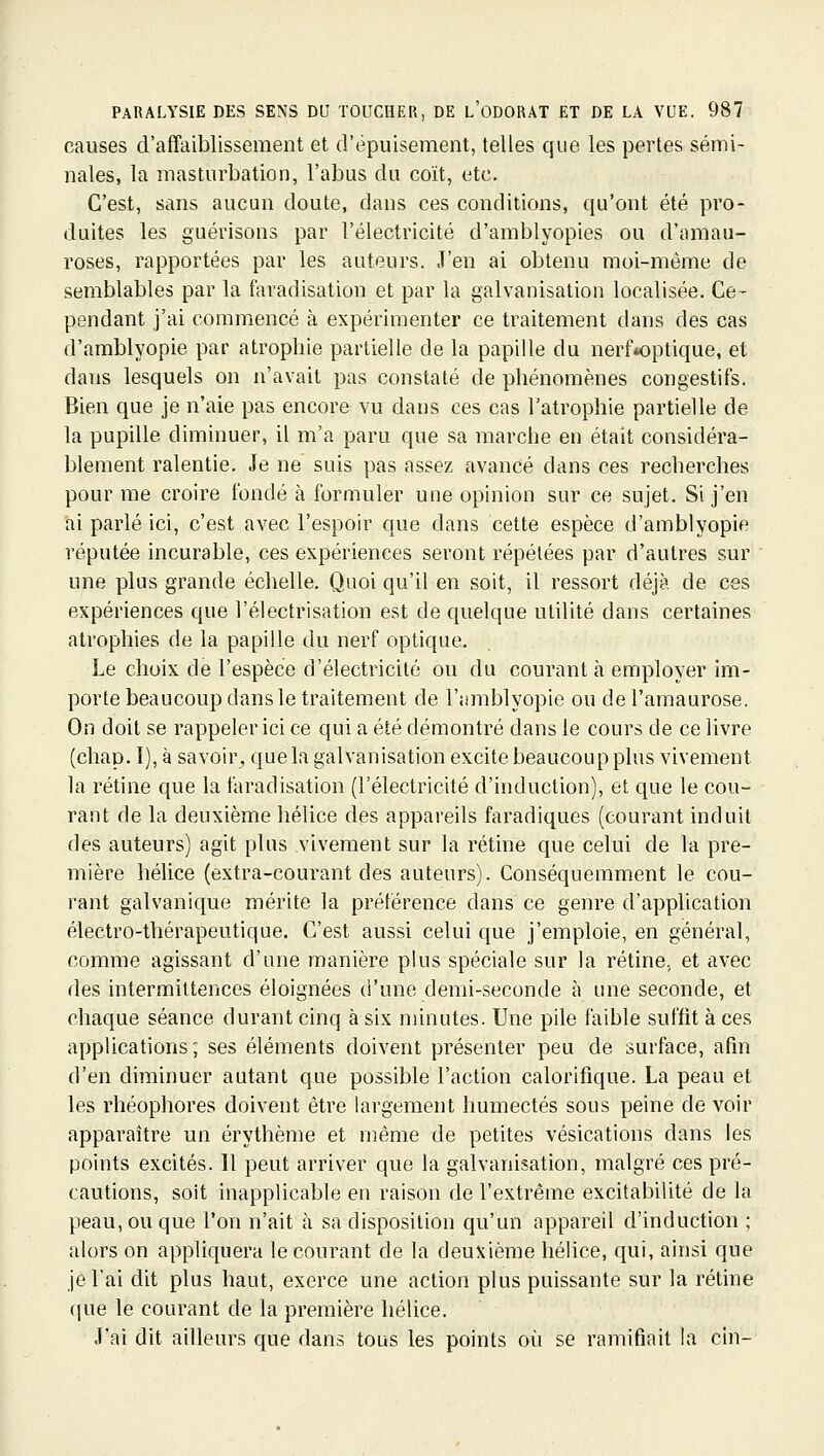 causes d'affaiblissement et d'épuisement, telles que les pertes sémi- nales, la masturbation, l'abus du coït, etc. C'est, sans aucun doute, dans ces conditions, qu'ont été pro- duites les guérisons par l'électricité d'amblyopies ou d'amau- roses, rapportées par les auteurs. J'en ai obtenu moi-même de semblables par la faradisation et par la galvanisation localisée. Ce- pendant j'ai commencé à expérimenter ce traitement dans des cas d'amblyopie par atrophie partielle de la papille du nerf*optique, et dans lesquels on n'avait pas constaté de phénomènes congestifs. Bien que je n'aie pas encore vu dans ces cas l'atrophie partielle de la pupille diminuer, il m'a paru que sa marche en était considéra- blement ralentie. Je ne suis pas assez avancé dans ces recherches pour me croire fondé à formuler une opinion sur ce sujet. Si j'en ai parlé ici, c'est avec l'espoir que dans cette espèce d'amblyopie réputée incurable, ces expériences seront répétées par d'autres sur une plus grande échelle. Quoi qu'il en soit, il ressort déjà de ces expériences que l'électrisation est de quelque utilité dans certaines atrophies de la papille du nerf optique. Le choix de l'espèce d'électricité ou du courant à employer im- porte beaucoup dans le traitement de l'amblyopie ou de l'amaurose. On doit se rappeler ici ce qui a été démontré dans le cours de ce livre (chap. I), à savoir^ que la galvanisation excite beaucoup plus vivement la rétine que la faradisation (l'électricité d'induction), et que le cou- rant de la deuxième hélice des appareils faradiques (courant induit des auteurs) agit plus vivement sur la rétine que celui de la pre- mière hélice (extra-courant des auteurs). Conséquemment le cou- rant galvanique mérite la préférence dans ce genre d'application électro-thérapeutique. C'est aussi celui que j'emploie, en général, comme agissant d'une manière plus spéciale sur la rétine, et avec des intermittences éloignées d'une demi-seconde à une seconde, et chaque séance durant cinq à six minutes. Une pile faible suftit à ces applications; ses éléments doivent présenter peu de surface, afin d'en diminuer autant que possible l'action calorifique. La peau et les rhéophores doivent être largement humectés sous peine de voir apparaître un érythème et même de petites vésications dans les points excités. Il peut arriver que la galvanisation, malgré ces pré- cautions, soit inapplicable en raison de l'extrême excitabilité de la peau, ou que l'on n'ait à sa disposition qu'un appareil d'induction ; alors on appliquera le courant de la deuxième hélice, qui, ainsi que je l'ai dit plus haut, exerce une action plus puissante sur la rétine que le courant de la première hélice. J'ai dit ailleurs que dans tous les points où se ramifiait la cin-