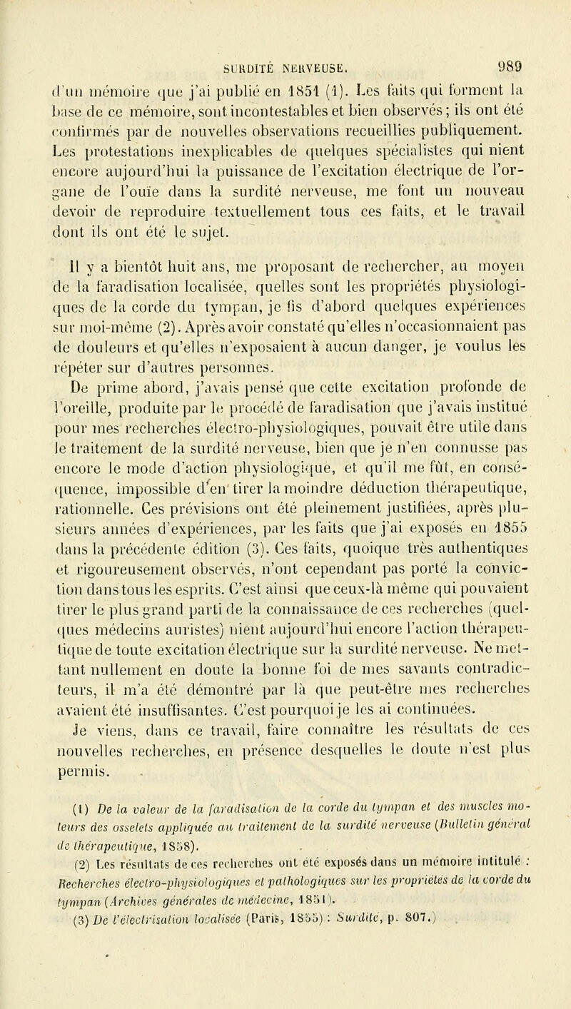 d'un mémoire ijue j'ai publié en 1851 (1). Les faits qui lurment la base de ce mémoire, sont incontestables et bien observés ; ils ont été cuntirmés par de nouvelles observations recueillies publiquement. Les protestations inexplicables de quelques spécialistes qui nient encore aujourd'hui la puissance de l'excitation électrique de l'or- gane de l'ouïe dans la surdité nerveuse, me font un nouveau devoir de reproduire textuellement tous ces faits, et le travail dont ils ont été le sujet. 11 y a bientôt huit ans, me proposant de rechercher, au moyeu de la faradisatiou localisée, quelles sont les propriétés physiologi- ques de la corde du tympan, je fis d'abord quelques expériences sur moi-même (2). Après avoir constaté qu'elles n'occasionnaient pas de douleurs et qu'elles n'exposaient à aucun danger, je voulus les répéter sur d'autres personnes. De prime abord, j'avais pensé que cette excitation profonde de l'oreille, produite par le procédé de faradisatiou que j'avais institué pour mes recherches électro-physiologiques, pouvait être utile dans le traitement de la surdité nerveuse, bien que je n'en connusse pas encore le mode d'action physiologique, et qu'il me fût, en consé- ([uence, impossible d*^en tirer la moindre déduction thérapeutique, rationnelle. Ces prévisions ont été pleinement justifiées, après plu- sieurs années d'expériences, par les faits que j'ai exposés en 1855 dans la précédente édition (3). Ces faits, quoique très authentiques et rigoureusement observés, n'ont cependant pas porté la convic- tion dans tous les esprits. C'est ainsi que ceux-là même qui pouvaient tirer le plus grand parti de la connaissance de ces recherches (quel- ques médecins aurisles) nient aujourd'hui encore l'action thérapeu- tique de toute excitation électrique sur la surdité nerveuse. Ne met- tant nullement en doute la bonne foi de mes savants contradic- teurs, il m'a été démontré par là que peut-être mes recherches avaient été insuffisantes. C'est pourquoi je les ai continuées. Je viens, dans ce travail, faire connaître les résultats de ces nouvelles recherches, en présence desquelles le doute n'est plus permis. (t) De la valeur de la faradisaiion de la corde du tympan et des muscles mo- teurs des osselets appliquée au traitement de la surdité nerveuse {Bulletin géni'ral de thérapeutique, ISdS). (2) Les résultats de ces recherches ont été exposés dans un mémoire intitulé : Recherches électro-physiologiques et pathologiques sur les propriétés de la corde du tympan (Archives générales de médecine, 1851). (3) De l'électrisation localisée (Paris, ISoo) : Surdite, p. 807.)