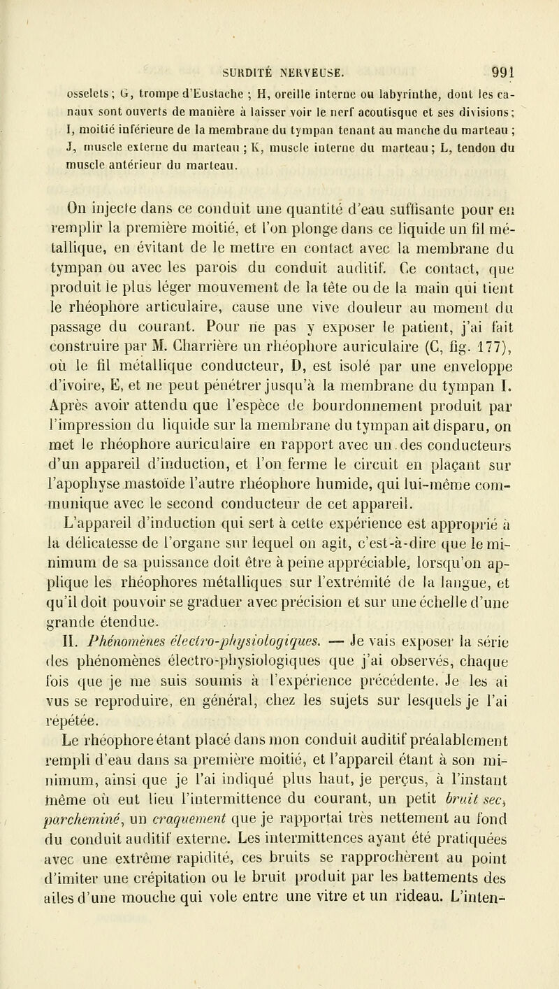 osselets; G, tromped'Eustache ; H, oreille interne ou labyrinthe, dont les ca- naux sont ouverts de manière à laisser voir le nerl' acoutisque et ses divisions; I, moitié inférieure de la membrane du tympan tenant au manche du marteau ; J, muscle externe du marteau ; K, muscle interne du marteau ; L, tendon du muscle antérieur du marteau. On injecte dans ce conduit une quantité d'eau suffisante pour eti remplir la première moitié, et l'on plonge dans ce liquide un fil mé- tallique, en évitant de le mettre en contact avec la membrane du tympan ou avec les parois du conduit auditif. Ce contact, que produit le plus léger mouvement de la tête ou de la main qui tient le rhéopliore articulaire, cause une vive douleur au moment du passage du courant. Pour rie pas y exposer le patient, j'ai lait construire par M. Gharrière un rhéopliore auriculaire (G, fig. 177), où le fil métallique conducteur, D, est isolé par une enveloppe d'ivoire, E, et ne peut pénétrer jusqu'à la membrane du tympan L Après avoir attendu que l'espèce de bourdonnement produit par l'impression du liquide sur la membrane du tympan ait disparu, on met le rhéopliore auriculaire en rapport avec un.des conducteurs d'un appareU d'induction, et l'on ferme le circuit en plaçant sur l'apophyse mastoide l'autre rhéophore humide, qui lui-même com- munique avec le second conducteur de cet appareil. L'appareil d'induction qui sert à cette expérience est approprié à la délicatesse de l'organe sur lequel on agit, c'est-à-dire que le mi- nimum de sa puissance doit être à peine appréciable, lorsqu'on ap- plique les rhéopliores métalliques sur l'extrémité de la langue, et qu'il doit pouvoir se graduer avec précision et sur une échelle d'une grande étendue. II. Phénomènes éledro-phy&iologiques. — Je vais exposer la série fies phénomènes électro-physiologiques que j'ai observés, chaque fois que je me suis soumis à l'expérience précédente. Je les ai vus se reproduire, en général, chez les sujets sur lesquels je l'ai répétée. Le rhéopliore étant placé dans mon conduit auditif préalablement rempli d'eau dans sa première moitié, et l'appareil étant à son mi- nimum, ainsi que je l'ai indiqué plus haut, je perçus, à l'instant Inême où eut lieu l'intermittence du courant, un petit bruit sec-, parcheminé^ un craquement que je rapportai très nettement au fond du conduit auditif externe. Les intermittences ayant été pratiquées avec une extrême rapidité, ces bruits se rapprochèrent au point d'imiter une crépitation ou le bruit produit par les battements des ailes d'une mouche qui vole entre une vitre et un rideau. L'inlen-