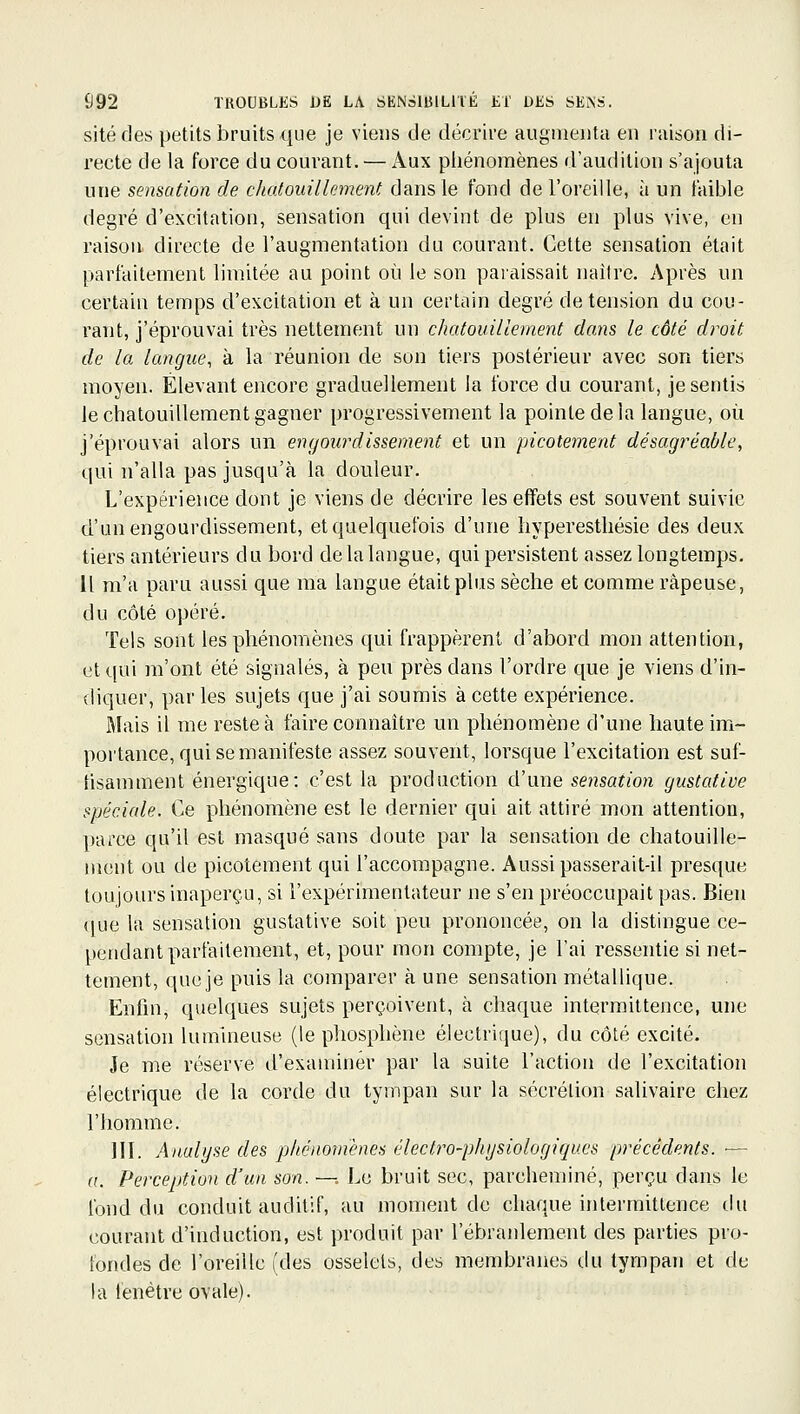 site des petits bruits que je viens de décrire augmenta en raison di- recte de la force du courant. — x\ux piiénoraènes d'audition s'ajouta une sensation de chatouilkment dans le fond de l'oreille, à un faible degré d'excitation, sensation qui devint de plus en plus vive, en raison directe de l'augmentation du courant. Cette sensation était parfaitement limitée au point où le son paraissait naître. Après un certain temps d'excitation et à un certain degré de tension du cou- rant, j'éprouvai très nettement un chatouillement dans le côté dirait de la langue, à la réunion de son tiers postérieur avec son tiers moyen. Élevant encore graduellement la force du courant, je sentis le chatouillement gagner progressivement la pointe de la langue, où j'éprouvai alors un engourdissement et un picotement désagréable, qui n'alla pas jusqu'à la douleur. L'expérience dont je viens de décrire les effets est souvent suivie d'un engourdissement, et quelquefois d'une liyperesthésie des deux tiers antérieurs du bord de la langue, qui persistent assez longtemps. Il m'a paru aussi que ma langue était plus sèche et comme râpeuse, du côté opéré. Tels sont les phénomènes qui frappèrent d'abord mon attention, et qui m'ont été signalés, à peu près dans l'ordre que je viens d'in- diquer, par les sujets que j'ai soumis à cette expérience. Mais il me reste à faire connaître un phénomène d'une haute im- portance, qui se manifeste assez souvent, lorsque l'excitation est suf- fisamment énergique: c'est la production d'une sensation gustative spéciale. Ce phénomène est le dernier qui ait attiré mon attention, parce qu'il est masqué sans doute par la sensation de chatouille- ment ou de picotement qui l'accompagne. Aussi passerait-il presque toujours inaperçu, si l'expérimentateur ne s'en préoccupait pas. Bien ([ue la sensation gustative soit peu prononcée, on la distingue ce- pendant parfaitement, et, pour mon compte, je l'ai ressentie si net- tement, que je puis la comparer à une sensation métallique. Enfin, quelques sujets perçoivent, à chaque intermittence, une sensation lumineuse (le phosphène électrique), du côté excité. Je me réserve d'examiner par la suite l'action de l'excitation électrique de la corde du tympan sur la sécrétion salivaire chez l'homme. III. Analyse des phénomènes électro-phgsiologiques précédents. — a. Perception d'un son. —. Le bruit sec, parcheminé, perçu dans le fond du conduit auditif, au moment de chaque intermittence du courant d'induction, est produit par l'ébranlement des parties pro- fondes de l'oreille (des osselets, des membranes du tympan et de la fenêtre ovale).