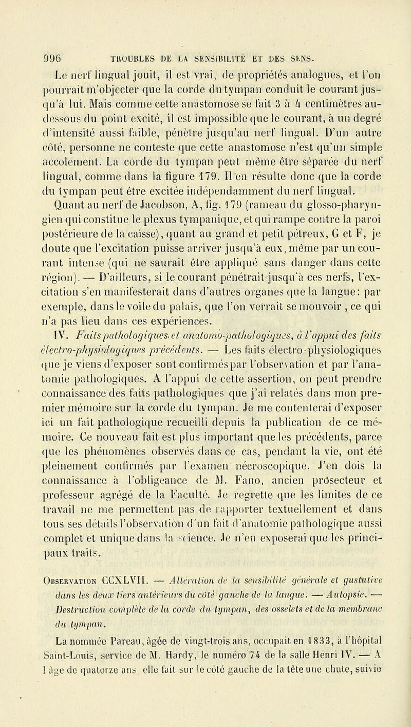 Le iiei'[' lingual jouit, il est vrai, de propriétés analogues, et l'on pourrait m'objecter que la corde du tympan conduit le courant jus- qu'à lui. Mais comme cette anastomose se fait 3 à k centimètres au- dessous du point excité, il est impossible que le courant, à un degré d'intensité aussi faible, pénètre jusqu'au nerf lingual. D'un autre côté, personne ne conteste que cette anastomose n'est qu'un simple accolernent. La corde du tympan peut même être séparée du nerf lingual, comme dans la tigure 179. Il en résulte donc que la corde du tympan peut être excitée indépendamment du nerf lingual. Quant au nerf de Jacobson, A, iig. 1 79 (rameau du glosso-pharyn- gien qui constitue le plexus tyrapanique, et qui rampe contre la paroi postérieure de la caisse), quant au grand et petit pétreux, G et F, je doute que l'excitation puisse arriver jusqu'à eux, même par un cou- rant intense (qui ne saurait être appliqué sans danger dans celte région). — D'ailleurs^ si le courant pénétrait jusqu'à ces nerfs, l'ex- citation s'en manifesterait dans d'autres organes que la langue: par exemple, dansle voile du palais, que l'on vei'rait se mouvoir , ce qui n'a pas lieu dans ces expériences. IV. Faits pathologiques^ et anatomo-pathologiqujs, à l'appui des faits électro-physiologiques précédents. — Les faits électro-pliysiologiques <|ue je viens d'exposer sont confirmées par l'observation et par l'ana- tomie pathologiques. A l'appui de cette assertion, on peut prendre connaissance des faits pathologiques que j'ai relatés dans mon pre- mier mémoire sur la corde du tympan. Je me contenterai d'exposer ici un fait pathologique recueilli depuis la publication de ce mé- moire. Ce nouveau fait est plus important que les précédents, pai'ce que les phénomènes observés dans ce cas, pendant la vie, ont été pleinement coniirmés par l'examen nécroscopique. J'en dois la connaissance à l'obligeance de M. Fano, ancien prôsecteur et professeur agrégé de la Faculté. Je regrette que les limites de ce travail ne me permettent pas de lapporter textuellement et dans tous ses détails l'observation d'un fait d'anatomie pathologique aussi complet et unique dans !a «ience. Je n'en exposerai que les princi- paux traits. Observation CCXLVH. — Altéralion de la sensibilité générale et gustutive dans les deux tiers ardêrieurs du côté gauche de la langue. — Autopsie. — Destruction complète de la corde du tympan, des osselets et de la membrane du tympan. La nommée Pareau,âgée de vingt-trois ans, occupait en 1833, à l'hôpital Saint-Louis, service de M. Hardy, le numéro 74 de la salle Henri IV. — A 1 âge de quatorze ans elle l'ail sur le côté gauche de la tête une chuLe, suivie