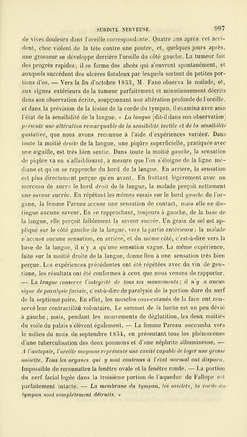 de vives douleurs dans l'oreille correspondiinle. Quatre ans après cet acci- dent, choc violent de la tèle contre une poutre, et, quelques jours après, une grosseur se développe derrière l'oreille du côté gauche. La tumeur fait des progrès rapides; il se forme des abcès qui s'ouvrent spontanément, et auxquels succèdent des ulcères fisluleuxpar lesquels sortent de petites por- tions d'os. — Vers la fin d'octobre 1833, M. Fano observa la malade, et, aux signes extérieurs de la tumeur parfaitement et minutieusement décrits dans son observation écrite, soupçonnant une altération profonde de l'oreille, et dans la prévision de la lésion de la corde du tympan, il examina avec soin l'état de la sensibilité de la langue. « La langue (dit-il dans son observation) présente une altéraiion remarquable de la sensibilité tactile et de la sensibilité guslative, que nous avons reconnue à l'aide d'expériences variéesr. Dans toute la moitié droite de la langue, une piqûre superficielle, pratiquée avec une aiguille, est très bien sentie. Dans toute la moitié gauche, la sensation de piqûre va en s'affaiblissant, à mesure que l'on s'éloigne de la ligne mé- diane et qu'on se rapproche du bord de !a langue. En arrière, la sensation est plus directement perçue qu'en avant. En frottant légèrement avec un morceau de sucro le bord droit de la langue, la malade perçoit nettement une saveur sucrée. En répétant les mêmes essais sur le bord gauche de l'or- gane, la femme Pareau accuse une sensation de contact, mais elle ne dis- tingue aucune saveur. En se rapprochant, toujours à gauche, de la base de la langue, elle perçoit faiblement la saveur sucrée. Un grain de sel est ap- pliqué sur le côté gauche de la langue, vers la partie antérieure : la malade n'accuse aucune sensation, en arrière, et du même côté, c'est-à-dire vers la base de la langue, il n'y a qu'une sensation vague. La même expérience, faite sur la moitié droite de la langue, donne lieu à une sensation très bien perçue. Les expériences précédentes ont été répétées avec du vin de gen- tiane, les résultats ont été conformes à ceux que nous venons de rapporter. — La langue conserve l'intégrité de tous ses mouvements ; il n'y a aucun signe de paralysie faciale, c'est-à-dire de paralysie de la portion dure du nerf de la septième paire. En effet, les muscles sous-cutanés de la face ont con- servé leur contractililé volontaire. Le sommet de la luette est un peu dévié à gauche; mais, pendant les mouvements de déglutition, les deux moitiés du voile du palais s'élèvent également. — La femme Pareau succomba vers le milieu du mois de septembre 1854, en présentant tous les phénomènes d'une tuberculisation des deux poumons et d'une néphrite albumineuse. — A Vaulopsie, f oreille moyenne représente une cavité capable de loger une grosse noisette. Tous les organes qui y sont contenus à l'état normal ont disparu. Impossible de reconnaître la fenêtre ovale et la fenêtre ronde. — La portion du nerf facial logée dans la troisième portion de l'aqueduc de Fallope est parfaitement intacte. — La membrane du tympan., les osselets, la corde du- tympan sont complètement détruits. »