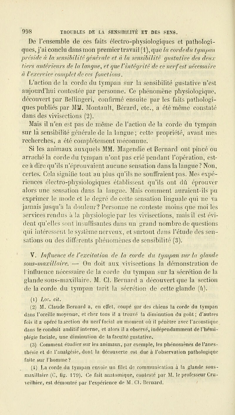 De l'ensemble de ces faits électro-physiologiques et pathologi- ques, j'ai conclu dans mon premier travail (1), que la cordedu tympan préside à la sensibilité générale et à la sensibilité gustative des deux- tiers antérieurs de la langue, et que Vintégrité de ce nerf est nécessaire à l'exercice complet de ces fonctions. L'action de la corde du tympan sur la sensibilité gustative n'est aujourd'hui contestée par personne. Ce phénomène physiologique, découvert par Bellingeri, confirmé ensuite par les laits pathologi- ques publiés par MM. Montault, Bérard, etc., a été même constaté dans des vivisections (2). Mais il n'en est pas de rnême de l'action de la corde du tympan sur la sensibilité générale de la langue ; cette propriété, avant mes recherches, a été complètement méconnue. Si les animaux auxquels MM. Magendie et Bernard ont pincé ou arraché la corde du tympan n'ont pas crié pendant l'opération, est- ce à dire qu'ils n'éprouvaient aucune sensation dans la langue ? Non, certes. Gela signifie tout au plus qu'ils ne souffraient pas. Mes expé- riences électro-physiologiques établissent qu'ils ont dû éprouver alors une sensation dans la langue. Mais comment auraient-ils pu exprimer le mode et le degré de cette sensation linguale qui ne va jamais jusqu'à la douleur? Personne ne conteste moins que moi les services rendus à la physiologie par les vivisections, mais il est évi- dent qu'elles sont insuffisantes dans un grand nombre de questions qui intéressent le système nerveux, et surtout dans l'étude des sen- sations ou des dilférents phénomènes de sensibilité (3). V. Influence de l'excitation de la corde du tympan sur la glande sous-maxillaire. — On doit aux vivisections la démonstration de l'influence nécessaire de la corde du tympan sur la sécrétion de la glande sous-maxillaire. M. Cl. Bernard a découvert que la section de la corde du tympan tarit la sécrétion de cette glande [h). (1) Loc. cit. (2) M. Claude Bernard a, en effet, coupé sur des chiens la corde du tympan dans l'oreille moyenne, et chez tous i! a trouvé la diminution du goût; d'autres fois il a opéré la section du nerf facial au moment où il pénètre avec l'acoustique dans le conduit auditif interne, et alors il a observé, indépendamment de l'hémi- plégie faciale, une diminution de la faculté gustative. (3) Comment étudier sur les animaux, par exemple, les phénomènes de l'anes- thésie et de l'analgésie, dont la découverte est due ù l'observation pathologique faite sur l'homme? (i) La corde du tympan envoie un filet de communication à la glande sous- maxillairc (C, fig. 179). Ce fait anatomique, contesté par M. le professeur Cru- veilhier, est démontré par l'expérience de M. Cl. Bernard. '