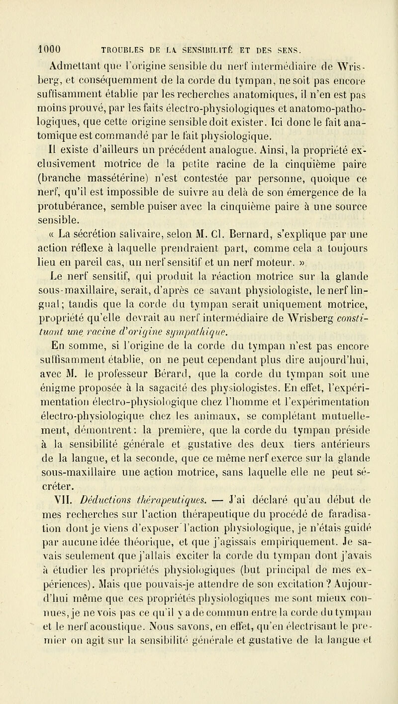 Admettant que l'origine sensible du nerf intermédiaire de Wris- berg, et conséquemment de la corde du tympan, ne soit pas encore suffisamment établie par les recherches anatomiques, il n'en est pas moins prouvé, par les faits électro-physiologiques et anatomo-patho- logiques, que cette origine sensibledoit exister. Ici donc le fait ana- tomique est commandé par le fait physiologique. Il existe d'ailleurs un précédent analogue. Ainsi, la propriété ex- clusivement motrice de la petite racine de la cinquième paire (branche massétérine) n'est contestée par personne, quoique ce nerf, qu'il est impossible de suivre au delà de son émergence de la protubérance, semble puiser avec la cinquième paire à une source sensible. « La sécrétion salivaire, selon M. Cl. Bernard, s'explique par une action réflexe à laquelle prendraient part, comme cela a toujours lieu en pareil cas, un nerf sensitif et un nerf moteur. » Le nerf sensitif, qui produit la réaction motrice sur la glande sous-maxillaire, serait, d'après ce savant physiologiste, le nerf lin- gual; tandis que la corde du tympan serait uniquement motrice, propriété qu'elle devrait au nerf intermédiaire de Wrisberg consti- tuant une racine d'origine sympathique. En somme, si l'origine de la corde du tympan n'est pas encore suffisamment établie, on ne peut cependant plus dire aujourd'hui, avec M. le professeur Bérard, que la corde du tympan soit une énigme proposée à la sagacité des physiologistes. En effet, l'expéri- mentation électro-physiologique chez l'homme et l'expérimentation électro-physiologique chez les animaux, se complétant mutuelle- ment, démontrent: la première, que la corde du tympan préside à la sensibilité générale et gustative des deux tiers antérieurs de la langue, et la seconde, que ce même nerf exerce sur la glande sous-maxillaire une action motrice, sans laquelle elle ne peut sé- créter. VII, Déductions thérapeutiques. — J'ai déclaré qu'au début de mes recherches sur l'action thérapeutique du procédé de faradisa- tion dont je viens d'exposer l'action physiologique, je n'étais guidé par aucune idée théorique, et que j'agissais empiriquement. Je sa- vais seulement que j'allais exciter la corde du tympan dont j'avais à étudier les propriétés physiologiques (but principal de mes ex- périences). Mais que pouvais-je attendre de son excitation? Aujour- d'hui même que ces propriétés physiologiques me sont mieux con- nues, je ne vois pas ce qu'il y a de commun entre la corde du tympan et le nerf acoustique. Nous savons, en effet, qu'en électrisant le pre- mier on agit sur la sensibilité générale et gustative de la langue et