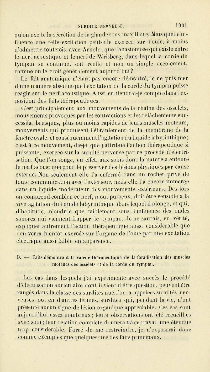 qu'on excite la sécrélion de la glande sous maxillaire. Mais quelle in- iliience une telle excitation peut-elle exercer sur l'ouïe, à moins d'admettre toutefois, avec Arnold, que l'anastomose qui existe entre le nerf acoustique et le nerf de Wrisberg, dans lequel la corde du tympan se continue, soit réelle et non un simple accolement, comme on le croit généralement aujourd'hui? Le fait anatomique n'étant pas encore démontré, je ne puis nier d'une manière absolue que l'excitation de la corde du tympan puisse réagir sur le nerf acoustique. Aussi en tiendrai-je compte dans l'ex- position des faits thérapeutiques. C'est principalement aux mouvements de la chaîne des osselets, mouvements provoqués par les contractions et les relâchements suc- cessifs, brusques, plus ou moins rapides de leurs muscles moteurs, mouvements qui produisent l'ébranlement de la membrane de la fenêtre ovale, et conséquemment l'agitation du liquide labyrinthique; c'est à ce mouvement, dis-je, que j'attribue l'action thérapeutique si puissante, exercée sur la surdité nerveuse par ce procédé d'électri- sation. Que l'on songe, en effet, aux soins dont la nature a entouré le nerf acoustique pour le préserver des lésions physiques par cause externe. Non-seulement elle l'a enfermé dans un rocher privé de toute communication avec l'extérieur, mais elle l'a encore immergé dans un liquide modérateur des mouvements extérieurs. Dès lors on comprend combien ce nerf, mou, pulpeux, doit être sensible à la vive agitation du liquide labyrinthique dans lequel il plonge, et qui, d'habitude, n'ondule que faiblement sous l'influence des ondes sonores qui vieiment frapper le tympan, .le ne saurais, en vérité, expliquer autrement l'action thérapeutique aussi considérable que l'on verra bientôt exercée sur l'organe de l'ouïe par une excitation électrique aussi faible en apparence. B. — Faits démontrant la valeur thérapeutique de la faradisation des muscles moteurs des osselets et de la corde du tympan. Les cas dans lesquels j'ai expérimenté avec succès le procédé d'électrisation auriculaire dont il vient d'être question, peuvent être rangés dans la classe des surdités que l'on a appelées surdités ner- veuses, ou, en d'autres termes, surdités qui, pendant la vie, n'ont présenté aucun signe de lésion organique appréciable. Ces cas sont aujourd'hui assez nombreux; leurs observations ont été recueillies Mvec soin ; leur relation complète donnerait à ce travail une étendue trop considérable. Forcé de me restreindre, je n'exposerai dor»e comme exemples que quelques-uns des faits principaux.