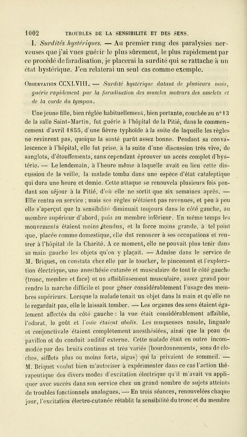 I, Surdités hystériques. — Aa premier rang des paralysies ner- veuses que j'ai vues guérir le plus sûrement, le plus rapidement par ce procédé de faradisation, je placerai la surdité qui se rattache à un état hystérique. J'en relaterai un seul cas comme exemple. Observation CCXLVIII. — Surdité hystérique datant de plusieurs mois, guérie rapidement par la faradisation des muscles moteurs des osselets et de la corde du tympan. Une jeune fille, bien réglée habituellement, bien portante, couchée au n \ 3 de la salle Saint-Martin, fut guérie à l'hôpital de la Pitié, dans le commen- cement d'avril 1855, d'une fièvre typhoïde à la suite de laquelle les règles ne revinrent pas, quoique la santé parût assez bonne. Pendant sa conva- lescence à l'hôpital, elle fut prise, à la suite d'une discussion très vive, de sanglots, d'étouffe m ents, sans cependant éprouver un accès complet d'hys- térie. — Le lendemain, à l'heure même à laquelle avait eu lieu cette dis- cussion de la veille, la malade tomba dans une espèce d'état cataleptique qui dura une heure et demie. Cette attaque se renouvela plusieurs fois pen- dant son séjour à la Pitié, d'où elle ne sortit que six semaines après. — Elle rentra en service ; mais ses règles n-étaient pas revenues, et peu à peu elle s'aperçut que la sensibilité diminuait toujours dans le côté gauche, au membre supérieur d'abord, puis au membre inférieur. En même temps les mouvements étaient moins ^tendus, et la force moins grande, à tel point que, placée comme domestique, elle dut renoncer à ses occupations et ren- trer à l'hôpital de la Charité. A ce moment, elle ne pouvait plus tenir dans sa main gauche les objets qu'on y plaçait. — Admise dans le service de M. Briquet, on constata chez elle par le toucher, le pincement et l'explora- tion électrique, une anesthésie cutanée et musculaire de tout le côté gauche (tronc, membre et face) et un affaiblissement musculaire, assez grand pour rendre la marche difficile et pour gêner considérablement l'usage des mem- bres supérieurs. Lorsque la malade tenait un objet dans la main et qu'elle ne le regardait pas, elle le laissait tomber. — Les organes des sens étaient éga- lement affectés du côté gauche : la vue était considérablement affaiblie, l'odorat, le goût et Voiiie étaient abolis. Les muqueuses nasale, linguale et conjonctivale étaient complètement anesthésiées, ainsi que la peau du pavillon et du conduit auditif externe. Cette malade était en outre incom- modée par des bruits continus et très variés (bourdonnements, sons de clo- ches, sifflets plus ou moins forts, aigus) qui la privaient de sommeil. — M. Briquet voulut bien m'autoriser à expérimenter dans ce cas l'action thé- rapeutique des divers modes d'excitation électrique qu'il m'avait vu appli- quer avec succès dans son service chez un grand nombre de sujets atteints de troubles fonctionnels analogues. — En trois séances, renouvelées chaque jour, l'excitation électro-cutanée rétablit la sensibilité du tronc et du membre