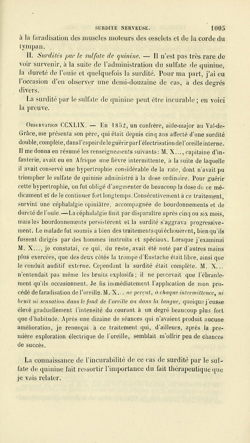 à la faradisation des muscles moteurs des osselets et de la corde du tympan. II. Sio'dités par le sulfate de quinine. — Il n'est pas très rare de voir survenir, à la suite de l'administration du sulfate de quinine, la dureté de l'ouïe et quelquefois la surdité. Pour ma part, j'ai eu l'occasion d'en observer une demi-douzaine de cas, à des degrés divers. La surdité par le sulfate de quinine peut être incurable ; en voici la preuve. Observation CCXLIX. — En 1852, un confrère, aide-major aa Val-de- Grâce, me présenta son père, qui était depuis cinq ans affecté d'une surdité double, complète, dans respoirdeleguerir par l'électrisalionderoreille interne. Il me donna en résumé les renseigneinenls suivants: M, X..., capitaine d'in- fanterie, avait eu en Afrique une fièvre intermittente, à la suite de laquelle il avait conservé une hypertrophie considérable de la rate, dont n'avait pu triompher le sulfate de quinine administré à la dose ordinaire. Pour guérir cette hypertrophie, on fut obligé d'augmenter de beaucoup la dose de ce mé- dicament et de le continuer fort longtemps. Consécutivement à ce traitement, survint une céphalalgie opiniâtre, accompagnée de bourdonnements et de dureté de l'ouïe.—La céphalalgie finit par disparaître après cinq ou six mois, mais les bourdonnements persistèrent et la surdité s'aggrava progressive- ment. Le malade fui soumis à bien des traitements qui échouèrent, bien qu'ils fussent dirigés par des hommes instruits et spéciaux. Lorsque j'examinai M. X..., je constatai, ce qui, du reste, avait été noté par d'autres mains plus exercées, que des deux côtés la trompe d'Euslache était libre, ainsi que le conduit auditif externe. Cependant la surdité était complète. M. X... n'entendait pas même les bruits explosifs; il ne percevait que l'ébranle- ment qu'ils occasionnent. Je fis immédiatement l'application de mon pro- cédé de faradisation de l'oreille. M. X... ne perçut, à chaque intermittence, ni bruit ni sensation clans le fond de l'oreille ou dans la langue, quoique j'eusse élevé graduellement l'intensité du courant à un degré beaucoup plus fort que d'habitude. Après une dizaine de séances qui n'avaient produit aucune amélioration, je renonçai à ce traitement qui, d'ailleurs, après la pre- mière exploration électrique de l'oreille, semblait m'offrir peu de chances de succès. La connaissance de l'incurabilité de ce cas de surdité par le sul- fate de quinine fait ressortir l'importance du fait thérapeutique que je vais relater.