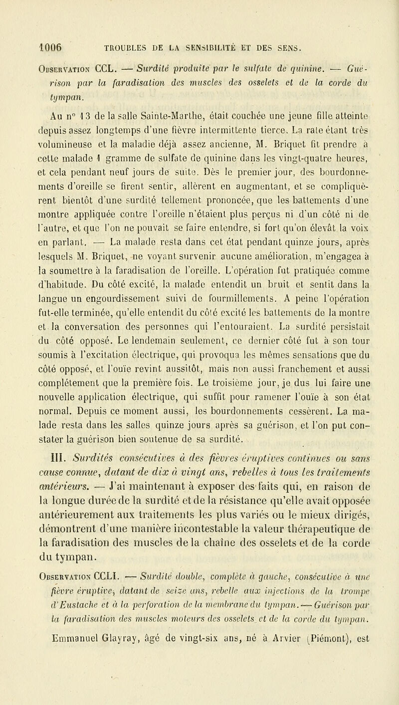 Observation CCL. —Surdité produite par le sulfate de quinine. ■— Gué- rison par la faradisation des muscles des osselets et de la corde du tijmpan. Au n 13 de la salle Sainte-Marthe, était couchée une jeune fille atteinte depuis assez longtemps d'une fièvre intermittente tierce. La raie étant très volumineuse et la maladie déjà assez ancienne, M. Briquet fit prendre à cette malade 1 gramme de sulfate de quinine dans les vingt-quatre heures, et cela pendant neuf jours de suite. Dès le premier jour, des bourdonne- ments d'oreille se firent sentir, allèrent en augmentant, et se compliquè- rent bientôt d'une surdilé tellement prononcée, que les battements d'une montre appliquée contre l'oreille n'étaient plus perçus ni d'un côté ni de l'autre, et que l'on ne pouvait se faire entendre, si fort qu'on élevât la voix en parlant. — La malade resta dans cet état pendant quinze jours, après lesquels M. Briquet, ne voyant survenir aucune amélioration, m'engagea à la soumettre à la faradisation de l'oreille. L'opération fut pratiquée comme d'habitude. Du côté excité, la malade entendit un bruit et sentit dans la langue un engourdissement suivi de fourmillements. A peine l'opération fut-elle terminée, qu'elle entendit du côlé excité les battements de la montre et.la conversation des personnes qui l'entouraient. La surdité persistait du côté opposé. Le lendemain seulement, ce dernier côlé fut à son tour soumis à l'excitation électrique, qui provoqua les mêmes sensations que du côté opposé, et l'ouïe revint aussitôt, mais non aussi franchement et aussi complètement que la première fois. Le troisième jour, je dus lui faire une nouvelle application électrique, qui suffit pour ramener l'ouïe à son état normal. Depuis ce moment aussi, les bourdonnements cessèrent, La ma- lade resta dans les salles quinze jours après sa guérison, et l'on put con- stater la guérison bien soutenue de sa surdité. III. Surdités consécutives à des fièvres éruptives continues ou sans cause connue, datant de dix à vingt ans, rebelles à tous les traitements antérieurs. — J'ai maintenant à exposer des'faits qui, en raison de la longue durée de la surdité et de la résistance qu'elle avait opposée antérieurement aux traitements les plus variés ou le mieux dirigés, démontrent d'une manière incontestable la valeur thérapeutique de la faradisation des muscles delà chaîne des osselets et de la corde du tympan. Observation CCLL — Surdité double, complète à gauche, consécutive à une fièvre éruptive, datant de seize uns, rebelle aux injections de la trompe d'Eustache et à la perforation de la membrane du tympan.'~~ Guérison par la faradisation des muscles moteurs des osselets^et de la corde du tympan. Emmanuel Glayray, âgé de vingt-six ans, né à Arvier (^Piémont), est